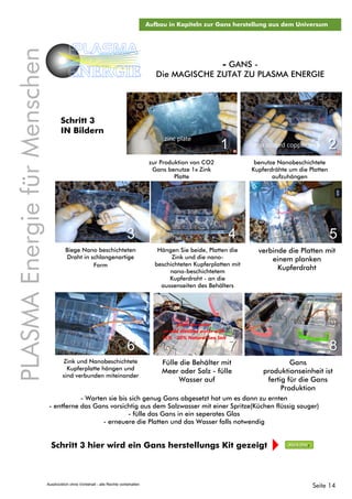PLASMAEnergiefürMenschen
PLASMA
ENERGIE
Schritt 3 hier wird ein Gans herstellungs Kit gezeigt Klick Hier
Aufbau in Kapiteln zur Gans herstellung aus dem Universum
Biege Nano beschichteten
Draht in schlangenartige
Form
- GANS -
Die MAGISCHE ZUTAT ZU PLASMA ENERGIE
zur Produktion von CO2
Gans benutze 1x Zink
Platte
benutze Nanobeschichtete
Kupferdrähte um die Platten
aufzuhängen
Hängen Sie beide, Platten die
Zink und die nano-
beschichteten Kupferplatten mit
nano-beschichtetem
Kupferdraht - an die
aussenseiten des Behälters
verbinde die Platten mit
einem planken
Kupferdraht
1 2
3 4 5
- Warten sie bis sich genug Gans abgesetzt hat um es dann zu ernten
- entferne das Gans vorsichtig aus dem Salzwasser mit einer Spritze(Küchen flüssig sauger)
- fülle das Gans in ein seperates Glas
- erneuere die Platten und das Wasser falls notwendig
Seite 14
Zink und Nanobeschichtete
Kupferplatte hängen und
sind verbunden miteinander
Fülle die Behälter mit
Meer oder Salz - fülle
Wasser auf
Gans
produktionseinheit ist
fertig für die Gans
Produktion
6 7 8
Schritt 3
IN Bildern
Ausdrücklich ohne Vorbehalt - alle Rechte vorbehalten
 