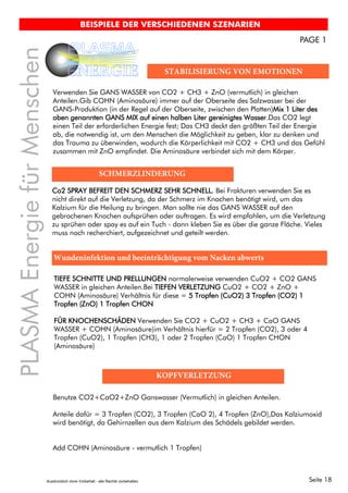 Seite 18
PLASMAEnergiefürMenschen
PLASMA
ENERGIE
BEISPIELE DER VERSCHIEDENEN SZENARIEN
PAGE 1
STABILISIERUNG VON EMOTIONEN
Verwenden Sie GANS WASSER von CO2 + CH3 + ZnO (vermutlich) in gleichen
Anteilen.Gib COHN (Aminosäure) immer auf der Oberseite des Salzwasser bei der
GANS-Produktion (in der Regel auf der Oberseite, zwischen den Platten)Mix 1 Liter des
oben genannten GANS MIX auf einen halben Liter gereinigtes Wasser.Das CO2 legt
einen Teil der erforderlichen Energie fest; Das CH3 deckt den größten Teil der Energie
ab, die notwendig ist, um den Menschen die Möglichkeit zu geben, klar zu denken und
das Trauma zu überwinden, wodurch die Körperlichkeit mit CO2 + CH3 und das Gefühl
zusammen mit ZnO empfindet. Die Aminosäure verbindet sich mit dem Körper.
SCHMERZLINDERUNG
Co2 SPRAY BEFREIT DEN SCHMERZ SEHR SCHNELL. Bei Frakturen verwenden Sie es
nicht direkt auf die Verletzung, da der Schmerz im Knochen benötigt wird, um das
Kalzium für die Heilung zu bringen. Man sollte nie das GANS WASSER auf den
gebrochenen Knochen aufsprühen oder auftragen. Es wird empfohlen, um die Verletzung
zu sprühen oder spay es auf ein Tuch - dann kleben Sie es über die ganze Fläche. Vieles
muss noch recherchiert, aufgezeichnet und geteilt werden.
Wundeninfektion und beeinträchtigung vom Nacken abwerts
TIEFE SCHNITTE UND PRELLUNGEN normalerweise verwenden CuO2 + CO2 GANS
WASSER in gleichen Anteilen.Bei TIEFEN VERLETZUNG CuO2 + CO2 + ZnO +
COHN (Aminosäure) Verhältnis für diese = 5 Tropfen (CuO2) 3 Tropfen (CO2) 1
Tropfen (ZnO) 1 Tropfen CHON
FÜR KNOCHENSCHÄDEN Verwenden Sie CO2 + CuO2 + CH3 + CaO GANS
WASSER + COHN (Aminosäure)im Verhältnis hierfür = 2 Tropfen (CO2), 3 oder 4
Tropfen (CuO2), 1 Tropfen (CH3), 1 oder 2 Tropfen (CaO) 1 Tropfen CHON
(Aminosäure)
KOPFVERLETZUNG
Benutze CO2+CaO2+ZnO Ganswasser (Vermutlich) in gleichen Anteilen.
Add COHN (Aminosäure - vermutlich 1 Tropfen)
Anteile dafür = 3 Tropfen (CO2), 3 Tropfen (CaO 2), 4 Tropfen (ZnO),Das Kalziumoxid
wird benötigt, da Gehirnzellen aus dem Kalzium des Schädels gebildet werden.
Ausdrücklich ohne Vorbehalt - alle Rechte vorbehalten
 