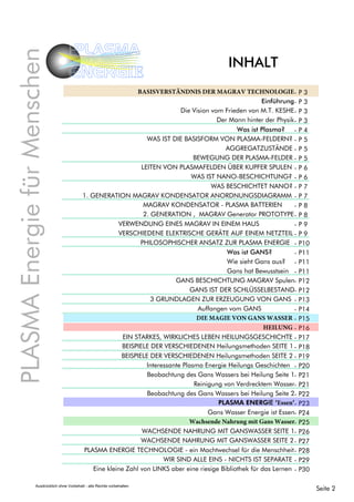 INHALT
PLASMAEnergiefürMenschen
PLASMA
ENERGIE
Seite 2Ausdrücklich ohne Vorbehalt - alle Rechte vorbehalten
- P 3
- P 3
- P 3
- P 3
- P 4
- P 5
- P 5
- P 5
- P 6
- P 6
- P 7
- P 7
- P 8
- P 8
- P 9
- P 9
- P10
- P11
- P11
- P11
- P12
- P12
- P13
- P14
- P15
- P16
- P17
- P18
- P19
- P20
- P21
- P21
- P22
- P23
- P24
- P25
- P26
- P27
- P28
- P29
- P30
BASISVERSTÄNDNIS DER MAGRAV TECHNOLOGIE
Einführung
Die Vision vom Frieden von M.T. KESHE
Der Mann hinter der Physik
Was ist Plasma?
WAS IST DIE BASISFORM VON PLASMA-FELDERN?
AGGREGATZUSTÄNDE
BEWEGUNG DER PLASMA-FELDER
LEITEN VON PLASMAFELDEN ÜBER KUPFER SPULEN
WAS IST NANO-BESCHICHTUNG?
WAS BESCHICHTET NANO?
1. GENERATION MAGRAV KONDENSATOR ANORDNUNGSDIAGRAMM
MAGRAV KONDENSATOR - PLASMA BATTERIEN
2. GENERATION , MAGRAV Generator PROTOTYPE
VERWENDUNG EINES MAGRAV IN EINEM HAUS
VERSCHIEDENE ELEKTRISCHE GERÄTE AUF EINEM NETZTEIL
PHILOSOPHISCHER ANSATZ ZUR PLASMA ENERGIE
Was ist GANS?
Wie sieht Gans aus?
Gans hat Bewusstsein
3 GRUNDLAGEN ZUR ERZEUGUNG VON GANS
Auffangen vom GANS
DIE MAGIE VON GANS WASSER
HEILUNG
EIN STARKES, WIRKLICHES LEBEN HEILUNGSGESCHICHTE
BEISPIELE DER VERSCHIEDENEN Heilungsmethoden SEITE 1
BEISPIELE DER VERSCHIEDENEN Heilungsmethoden SEITE 2
Interessante Plasma Energie Heilungs Geschichten
Beobachtung des Gans Wassers bei Heilung Seite 1
Reinigung von Verdrecktem Wasser
PLASMA ENERGIE TECHNOLOGIE - ein Machtwechsel für die Menschheit
Eine kleine Zahl von LINKS aber eine riesige Bibliothek für das Lernen
GANS BESCHICHTUNG MAGRAV Spulen
GANS IST DER SCHLÜSSELBESTAND
Beobachtung des Gans Wassers bei Heilung Seite 2
PLASMA ENERGIE ‘Essen’
Gans Wasser Energie ist Essen
Wachsende Nahrung mit Gans Wasser
WACHSENDE NAHRUNG MIT GANSWASSER SEITE 1
WACHSENDE NAHRUNG MIT GANSWASSER SEITE 2
WIR SIND ALLE EINS - NICHTS IST SEPARATE
 