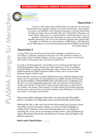Seite 20
PLASMAEnergiefürMenschen
PLASMA
ENERGIE
INTERESSANTE PLASMA ENERGIE HEILUNGSGESCHICHTEN
"Zurück im März dieses Jahres (2016) hatte meine Schulter seit mehr als 8
Monaten Schmerzen gehabt, nachdem ein Freund versucht hatte, meinen Rücken
zu knacken und schließlich meine Schulter herauszog, er hat keine Schuld hätte
ich hätte nein sagen können.Auf jeden Fall, nach wöchentlichen Massagen und
einem "Physio" sagte man mir, es würde Wochen und Monate dauern um es zu
beheben, ich entschied mich Alternativen zu suchen und wurde auf Plasma
Heilstifte aufmerksam, die ich für einen lächerlich günstigen Preis gekauft hatte.
Innerhalb von 6 Wochen war meine Schulter um 80% besser, nach 8 Wochen
war es 100% geheilt, nur durch die Anwendung des Plasma-Stiftes und Heil Pads
auf meinem Körper. ".
Geschichte 1
Geschichte 2
Noch mehr Geschichten ..........
Im August 2016 war meine Freund auf eine Leiter gestiegen um Mandarinen von
einem Baum zu pflücken, dabei brach die Leiter und er fiel rückwärts zu boden auf
seinen Kopf, brach sich dabei 6 Rippen. Unnötig zu sagen, dass, wenn er nach kurzer
Zeit wieder zum Bewusstsein kam, der Schmerz quälend war.
Er wurde in die Klinik gebracht, und nachdem sie ihm entwarnung über Kopf und
Wirbelsäule gegeben hatten, konnten sie nichts anderes tun, als ihn zu entlassen,
sodas die Rippen im Laufe der Zeit selbst heilen sollen; Zuhause. Mein Freund hat
glücklicherweise eine GANS Produktions-Stätte zu Hause, die er für seine selbst
gebauten Magrav installiert hatte.
Dieses Mal aber machte er ein großes GANS Schmerzpad, anstatt die Magrav Kupfer-
Spulen damit zu beschichten. Er verwendete(mit einer großen Spritze) eine Mischung
der standardmäßigen 3 GANS-WASSER (CO2-CuO-CH3) auf ein saugfähiges Tuch,
das dann um seinen Rippenkäfig geschnallt wurde. Die Schmerzen verschwanden in
weniger als 2 Stunden. Er ließ es für 3 Tage und dann beschloss er es abzunehmen,
um zu sehen, was passiert. Nach weiteren 2-3 Tagen kehrten die Schmerzen genauso
intensiv zurück, aber mit einem neuen Schmerzpad um den Oberkörper, der Schmerz
war wieder in zwei Tagen verschwunden.
Dank seines selbst auferlegten Tests wissen wir jetzt, dass das Plasmafeld
dort für mindestens 2-3 Tage bleibt, bevor seine Wirksamkeit verschwindet.
Während der Zeit, in der mein Freund eine Schmerzpad trug, konnte er reisen,
sich treffen und am Computer arbeiten, um seine normalen Aufgaben zu
erfüllen.Nach 4 Wochen nutzt er keine Schmerzpad mehr und obwohl er
vorsichtig sein muss, wie er sich bewegt und hebt, fühlt er, dass die Rippen gut
heilen; Die leichten Schmerzen sind einfach ein Hinweis, dass die Rippen sind
definitiv reparieren.
Ausdrücklich ohne Vorbehalt - alle Rechte vorbehalten
 