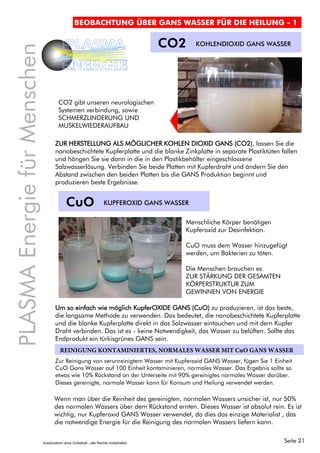 Seite 21
PLASMAEnergiefürMenschen
PLASMA
ENERGIE
BEOBACHTUNG ÜBER GANS WASSER FÜR DIE HEILUNG - 1
CO2 KOHLENDIOXID GANS WASSER
CO2 gibt unseren neurologischen
Systemen verbindung, sowie
SCHMERZLINDERUNG UND
MUSKELWIEDERAUFBAU
ZUR HERSTELLUNG ALS MÖGLICHER KOHLEN DIOXID GANS (CO2), lassen Sie die
nanobeschichtete Kupferplatte und die blanke Zinkplatte in separate Plastiktüten fallen
und hängen Sie sie dann in die in den Plastikbehälter eingeschlossene
Salzwasserlösung. Verbinden Sie beide Platten mit Kupferdraht und ändern Sie den
Abstand zwischen den beiden Platten bis die GANS Produktion beginnt und
produzieren beste Ergebnisse.
CuO KUPFEROXID GANS WASSER
Menschliche Körper benötigen
Kupferoxid zur Desinfektion.
CuO muss dem Wasser hinzugefügt
werden, um Bakterien zu töten.
Die Menschen brauchen es
ZUR STÄRKUNG DER GESAMTEN
KÖRPERSTRUKTUR ZUM
GEWINNEN VON ENERGIE
Um so einfach wie möglich KupferOXIDE GANS (CuO) zu produzieren, ist das beste,
die langsame Methode zu verwenden. Das bedeutet, die nanobeschichtete Kupferplatte
und die blanke Kupferplatte direkt in das Salzwasser eintauchen und mit dem Kupfer
Draht verbinden. Das ist es - keine Notwendigkeit, das Wasser zu belüften. Sollte das
Endprodukt ein türkisgrünes GANS sein.
Zur Reinigung von verunreinigtem Wasser mit Kupferoxid GANS Wasser, fügen Sie 1 Einheit
CuO Gans Wasser auf 100 Einheit kontaminieren, normales Wasser. Das Ergebnis sollte so
etwas wie 10% Rückstand an der Unterseite mit 90% gereinigtes normales Wasser darüber.
Dieses gereinigte, normale Wasser kann für Konsum und Heilung verwendet werden.
REINIGUNG KONTAMINIERTES, NORMALES WASSER MIT CuO GANS WASSER
Wenn man über die Reinheit des gereinigten, normalen Wassers unsicher ist, nur 50%
des normalen Wassers über dem Rückstand ernten. Dieses Wasser ist absolut rein. Es ist
wichtig, nur Kupferoxid GANS Wasser verwendet, da dies das einzige Materialist , das
die notwendige Energie für die Reinigung des normalen Wassers liefern kann.
Ausdrücklich ohne Vorbehalt - alle Rechte vorbehalten
 