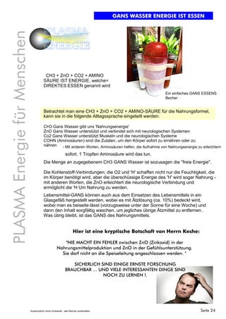 PLASMAEnergiefürMenschen
PLASMA
ENERGIE
Seite 24
GANS WASSER ENERGIE IST ESSEN
CH3 + ZnO + CO2 + AMINO
SÄURE IST ENERGIE, welche=
DIREKTES ESSEN genannt wird
Betrachtet man eine CH3 + ZnO + CO2 + AMINO-SÄURE für die Nahrungsformel,
kann sie in die folgende Alltagssprache eingeteilt werden:
CH3 Gans Wasser gibt uns 'Nahrungsenergie'
ZnO Gans Wasser unterstützt und verbindet sich mit neurologischen Systemen
Co2 Gans Wasser unterstützt Muskeln und die neurologischen Systeme
COHN (Aminosäuren) sind die Zutaten, um den Körper sofort zu ernähren oder zu
nähren - Mit anderen Worten, Aminosäuren helfen, die Aufnahme von Nahrungsenergie zu erleichtern
sofort. 1 Tropfen Aminosäure wird das tun.
Die Menge an zugegebenem CH3 GANS Wasser ist sozusagen die "freie Energie".
Die Kohlenstoff-Verbindungen, die O2 und 'H' schaffen nicht nur die Feuchtigkeit, die
im Körper benötigt wird, aber die überschüssige Energie des 'H' wird sogar Nahrung -
mit anderen Worten, die ZnO erleichtert die neurologische Verbindung und
ermöglicht die 'H Um Nahrung zu werden.
Lebensmittel-GANS können auch aus dem Einsetzen des Lebensmittels in ein
Glasgefäß hergestellt werden, wobei es mit Ätzlösung (ca. 10%) bedeckt wird,
wobei man es beiseite lässt (vorzugsweise unter der Sonne für eine Woche) und
dann den Inhalt sorgfältig waschen, um jegliches übrige Ätzmittel zu entfernen .
Was übrig bleibt, ist das GANS des Nahrungsmittels.
Ein einfaches GANS ESSENS
Becher
Hier ist eine kryptische Botschaft von Herrn Keshe:
"NIE MACHT EIN FEHLER zwischen ZnO (Zinkoxid) in der
Nahrungsmittelproduktion und ZnO in der Gefühlsunterstützung.
Sie darf nicht an die Speiseleitung angeschlossen werden. "
SICHERLICH SIND EINIGE ERNSTE FORSCHUNG
BRAUCHBAR ... UND VIELE INTERESSANTEN DINGE SIND
NOCH ZU LERNEN !.
Ausdrücklich ohne Vorbehalt - alle Rechte vorbehalten
 