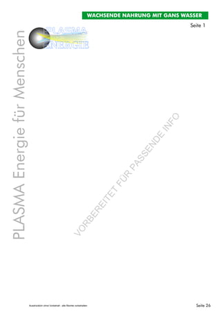 Seite 26
PLASMAEnergiefürMenschen
PLASMA
ENERGIE
Seite 1
WACHSENDE NAHRUNG MIT GANS WASSER
VO
RBEREITET
FÜR
PASSENDE
INFO
Ausdrücklich ohne Vorbehalt - alle Rechte vorbehalten
 