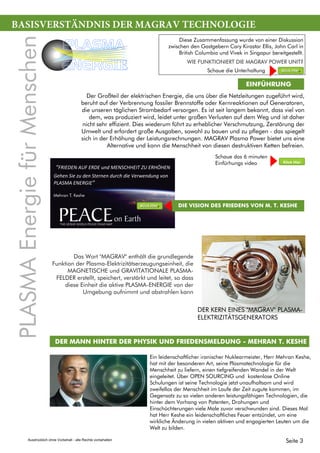 BASISVERSTÄNDNIS DER MAGRAV TECHNOLOGIE
EINFÜHRUNG
Das Wort "MAGRAV" enthält die grundlegende
Funktion der Plasma-Elektrizitätserzeugungseinheit, die
MAGNETISCHE und GRAVITATIONALE PLASMA-
FELDER erstellt, speichert, verstärkt und leitet, so dass
diese Einheit die aktive PLASMA-ENERGIE von der
Umgebung aufnimmt und abstrahlen kann
Diese Zusammenfassung wurde von einer Diskussion
zwischen den Gastgebern Cary Kirastar Ellis, John Carl in
British Columbia und Vivek in Singapur bereitgestellt.
WIE FUNKTIONIERT DIE MAGRAV POWER UNIT?
DER MANN HINTER DER PHYSIK UND FRIEDENSMELDUNG - MEHRAN T. KESHE
Ein leidenschaftlicher iranischer Nuklearmeister, Herr Mehran Keshe,
hat mit der besonderen Art, seine Plasmatechnologie für die
Menschheit zu liefern, einen tiefgreifenden Wandel in der Welt
eingeleitet. Über OPEN SOURCING und kostenlose Online
Schulungen ist seine Technologie jetzt unaufhaltsam und wird
zweifellos der Menschheit im Laufe der Zeit zugute kommen, im
Gegensatz zu so vielen anderen leistungsfähigen Technologien, die
hinter dem Vorhang von Patenten, Drohungen und
Einschüchterungen viele Male zuvor verschwunden sind. Dieses Mal
hat Herr Keshe ein leidenschaftliches Feuer entzündet, um eine
wirkliche Änderung in vielen aktiven und engagierten Leuten um die
Welt zu bilden.
DER KERN EINES "MAGRAV" PLASMA-
ELEKTRIZITÄTSGENERATORS
Der Großteil der elektrischen Energie, die uns über die Netzleitungen zugeführt wird,
beruht auf der Verbrennung fossiler Brennstoffe oder Kernreaktionen auf Generatoren,
die unseren täglichen Strombedarf versorgen. Es ist seit langem bekannt, dass viel von
dem, was produziert wird, leidet unter großen Verlusten auf dem Weg und ist daher
nicht sehr effizient. Dies wiederum führt zu erheblicher Verschmutzung, Zerstörung der
Umwelt und erfordert große Ausgaben, sowohl zu bauen und zu pflegen - das spiegelt
sich in der Erhöhung der Leistungsrechnungen. MAGRAV Plasma Power bietet uns eine
Alternative und kann die Menschheit von diesen destruktiven Ketten befreien.
“FRIEDEN AUF ERDE und MENSCHHEIT ZU ERHÖHEN
Gehen Sie zu den Sternen durch die Verwendung von
PLASMA ENERGIE”
Mehran T. Keshe
DIE VISION DES FRIEDENS VON M. T. KESHE
Schaue das 6 minuten
Einfürhungs video
Klick Hier
Klick Hier
Klick Hier
PLASMAEnergiefürMenschen
PLASMA
ENERGIE Schaue die Unterhaltung
Seite 3Ausdrücklich ohne Vorbehalt - alle Rechte vorbehalten
 