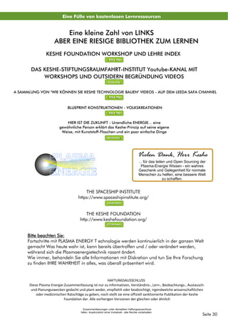 THE SPACESHIP INSTITUTE
https://www.spaceshipinstitute.org/
THE KESHE FOUNDATION
http://www.keshefoundation.org/
Click Here
Click Here
Eine Fülle von kostenlosen Lernressourcen
BLUEPRINT KONSTRUKTIONEN - VOLKSKREATIONEN
Klick Hier
KESHE FOUNDATION WORKSHOP UND LEHRE INDEX C
Klick Hier
A SAMMLUNG VON "WIE KÖNNEN SIE KESHE TECHNOLOGIE BAUEN" VIDEOS - AUF DEM LEEDA SAFA CHANNEL
Klick Hier
DAS KESHE-STIFTUNGSRAUMFAHRT-INSTITUT Youtube-KANAL MIT
WORKSHOPS UND OUTSIDERN BEGRÜNDUNG VIDEOS
Klick Hier
Eine kleine Zahl von LINKS
ABER EINE RIESIGE BIBLIOTHEK ZUM LERNEN
Seite 30
Bitte beachten Sie:
Fortschritte mit PLASMA ENERGY T echnologie werden kontinuierlich in der ganzen Welt
gemacht Was heute wahr ist, kann bereits übertroffen und / oder verändert werden,
während sich die Plasmaenergietechnik rasant ändert.
Wie immer, behandeln Sie alle Informationen mit Diskretion und tun Sie Ihre Forschung
zu finden IHRE WAHRHEIT in alles, was überall präsentiert wird.
HAFTUNGSAUSSCHLUSS
Diese Plasma-Energie-Zusammenfassung ist nur zu informativen, Verständnis-, Lern-, Beobachtungs-, Austausch-
und Planungszwecken gedacht und plant weder, empfiehlt oder beabsichtigt, irgendwelche wissenschaftlichen
oder medizinischen Ratschläge zu geben, noch stellt sie eine offiziell sanktionierte Publikation der Keshe
Foundation dar. Alle vorherigen Versionen der gleichen oder ähnlich
Zusammenfassungen unter denselben Haftungsausschluss
fallen. Ausdrücklich ohne Vorbehalt - alle Rechte vorbehalten
HIER IST DIE ZUKUNFT - Unendliche ENERGIE... eine
gewöhnliche Person erklärt das Keshe-Prinzip auf seine eigene
Weise, mit Kunststoff-Flaschen und ein paar einfache Dinge
Klick Hier
PLASMA
ENERGIE
Vielen Dank, Herr Keshe
... für das teilen und Open Sourcing der
Plasma-Energie Wissen - ein wahres
Geschenk und Gelegenheit für normale
Menschen zu helfen, eine bessere Welt
zu schaffen.
 