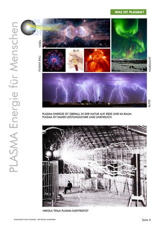 WAS IST PLASMA?
PLASMA-ENERGIE IST ÜBERALL IN DER NATUR AUF ERDE UND IM RAUM.
PLASMA IST IMMER LEISTUNGSSTARK UND UNENDLICH.
NIKOLA TESLA PLASMA ELEKTRIZITÄT
NEBELPLASMABALL
BLUT
SONNE
BLITZENORDLICHT
PLASMAEnergiefürMenschen
PLASMA
ENERGIE
Seite 4Ausdrücklich ohne Vorbehalt - alle Rechte vorbehalten
 