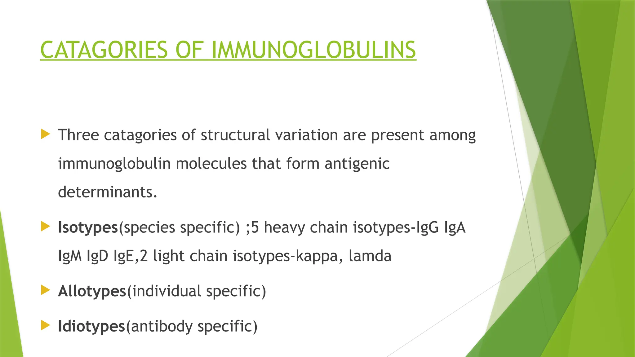 CATAGORIES OF IMMUNOGLOBULINS
 Three catagories of structural variation are present among
immunoglobulin molecules that form antigenic
determinants.
 Isotypes(species specific) ;5 heavy chain isotypes-IgG IgA
IgM IgD IgE,2 light chain isotypes-kappa, lamda
 Allotypes(individual specific)
 Idiotypes(antibody specific)
 