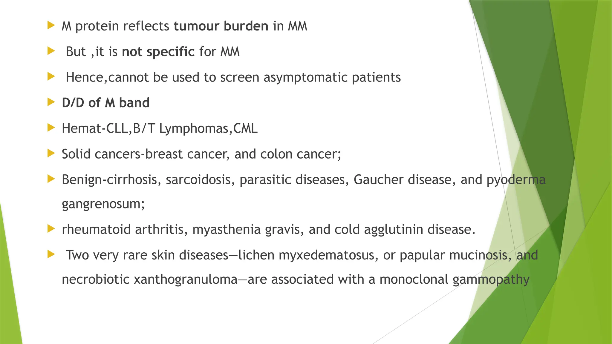  M protein reflects tumour burden in MM
 But ,it is not specific for MM
 Hence,cannot be used to screen asymptomatic patients
 D/D of M band
 Hemat-CLL,B/T Lymphomas,CML
 Solid cancers-breast cancer, and colon cancer;
 Benign-cirrhosis, sarcoidosis, parasitic diseases, Gaucher disease, and pyoderma
gangrenosum;
 rheumatoid arthritis, myasthenia gravis, and cold agglutinin disease.
 Two very rare skin diseases—lichen myxedematosus, or papular mucinosis, and
necrobiotic xanthogranuloma—are associated with a monoclonal gammopathy
 
