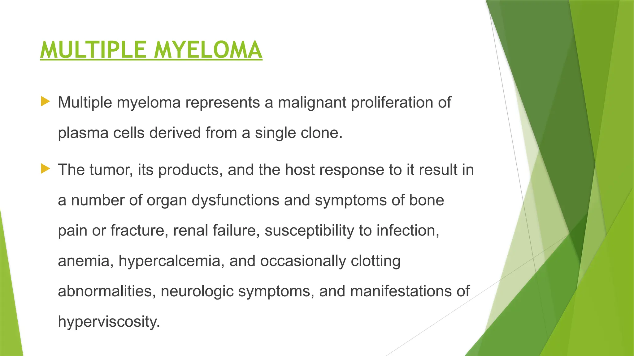 MULTIPLE MYELOMA
 Multiple myeloma represents a malignant proliferation of
plasma cells derived from a single clone.
 The tumor, its products, and the host response to it result in
a number of organ dysfunctions and symptoms of bone
pain or fracture, renal failure, susceptibility to infection,
anemia, hypercalcemia, and occasionally clotting
abnormalities, neurologic symptoms, and manifestations of
hyperviscosity.
 