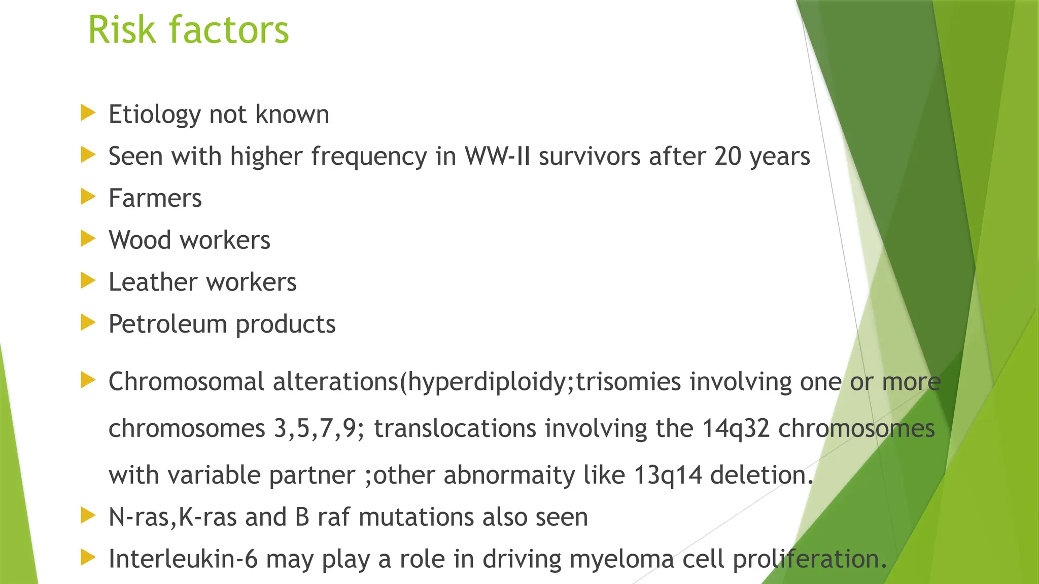 Risk factors
 Etiology not known
 Seen with higher frequency in WW-II survivors after 20 years
 Farmers
 Wood workers
 Leather workers
 Petroleum products
 Chromosomal alterations(hyperdiploidy;trisomies involving one or more
chromosomes 3,5,7,9; translocations involving the 14q32 chromosomes
with variable partner ;other abnormaity like 13q14 deletion.
 N-ras,K-ras and B raf mutations also seen
 Interleukin-6 may play a role in driving myeloma cell proliferation.
 