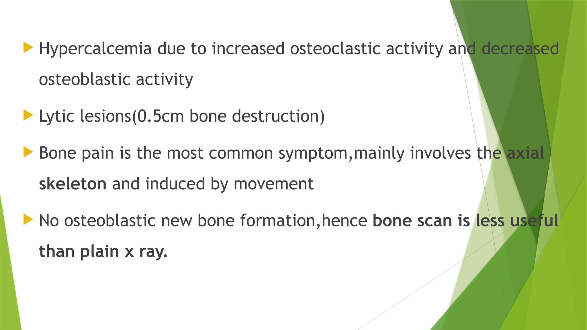  Hypercalcemia due to increased osteoclastic activity and decreased
osteoblastic activity
 Lytic lesions(0.5cm bone destruction)
 Bone pain is the most common symptom,mainly involves the axial
skeleton and induced by movement
 No osteoblastic new bone formation,hence bone scan is less useful
than plain x ray.
 