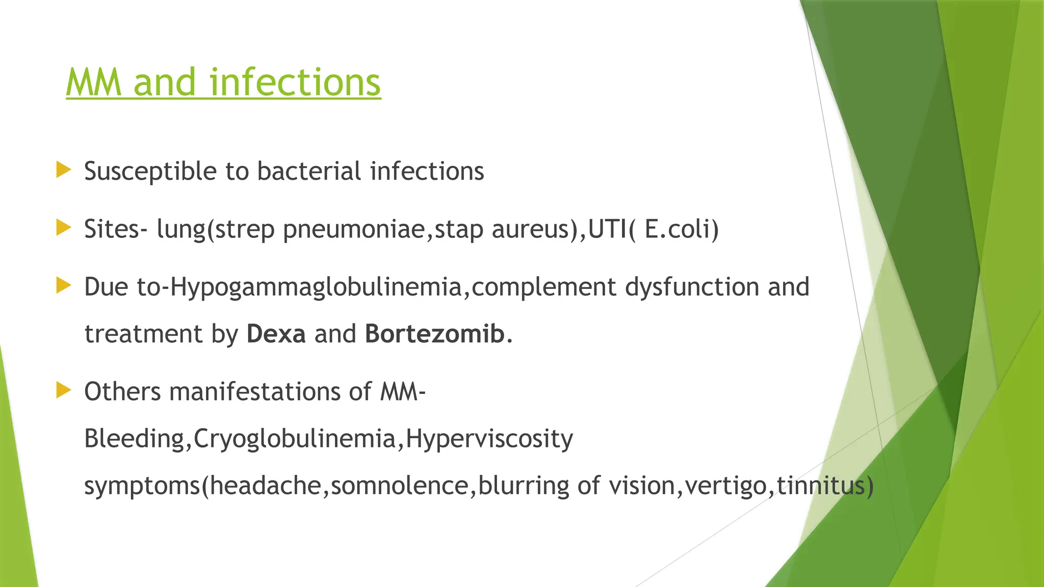 MM and infections
 Susceptible to bacterial infections
 Sites- lung(strep pneumoniae,stap aureus),UTI( E.coli)
 Due to-Hypogammaglobulinemia,complement dysfunction and
treatment by Dexa and Bortezomib.
 Others manifestations of MM-
Bleeding,Cryoglobulinemia,Hyperviscosity
symptoms(headache,somnolence,blurring of vision,vertigo,tinnitus)
 