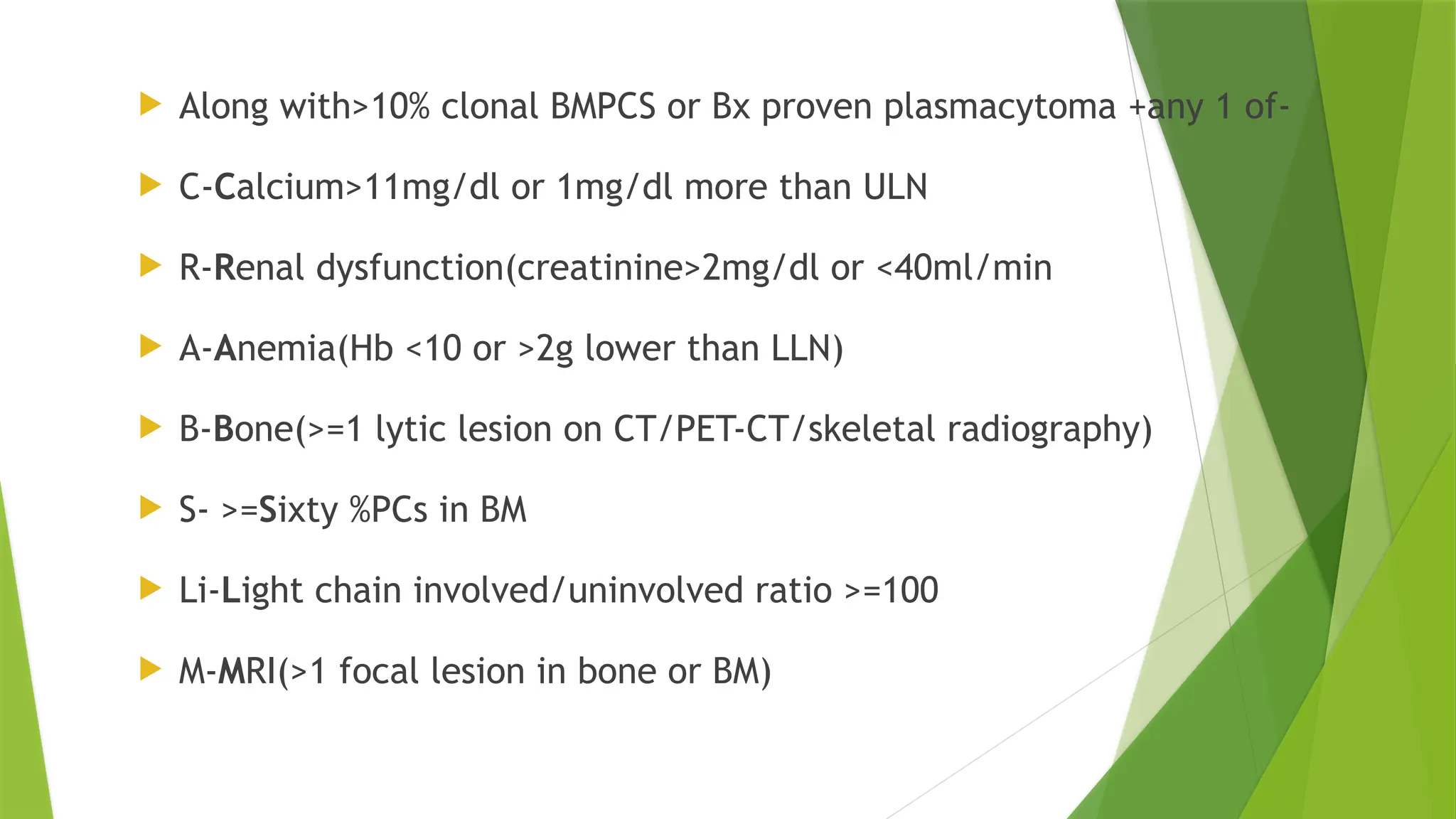  Along with>10% clonal BMPCS or Bx proven plasmacytoma +any 1 of-
 C-Calcium>11mg/dl or 1mg/dl more than ULN
 R-Renal dysfunction(creatinine>2mg/dl or <40ml/min
 A-Anemia(Hb <10 or >2g lower than LLN)
 B-Bone(>=1 lytic lesion on CT/PET-CT/skeletal radiography)
 S- >=Sixty %PCs in BM
 Li-Light chain involved/uninvolved ratio >=100
 M-MRI(>1 focal lesion in bone or BM)
 