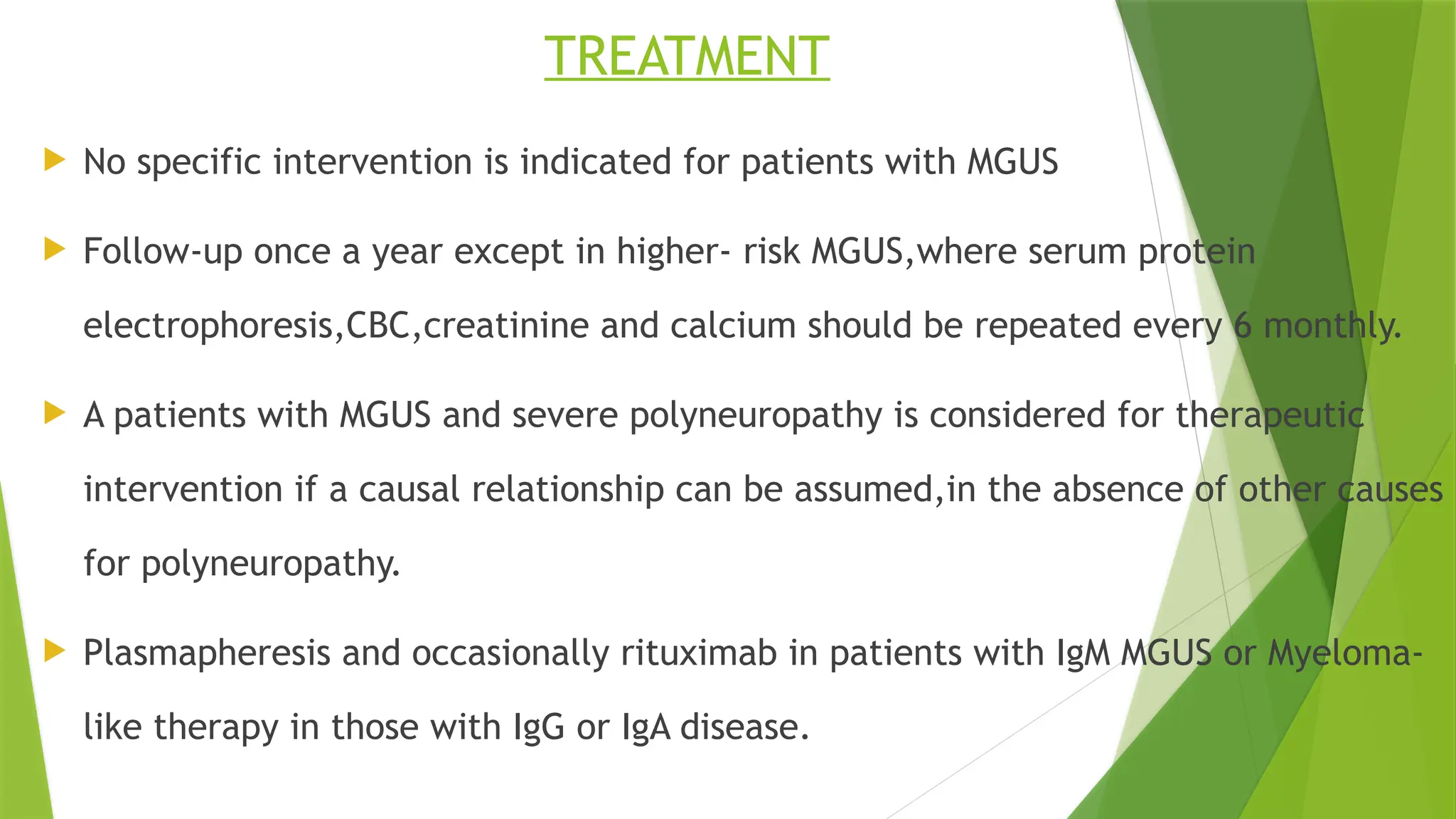 TREATMENT
 No specific intervention is indicated for patients with MGUS
 Follow-up once a year except in higher- risk MGUS,where serum protein
electrophoresis,CBC,creatinine and calcium should be repeated every 6 monthly.
 A patients with MGUS and severe polyneuropathy is considered for therapeutic
intervention if a causal relationship can be assumed,in the absence of other causes
for polyneuropathy.
 Plasmapheresis and occasionally rituximab in patients with IgM MGUS or Myeloma-
like therapy in those with IgG or IgA disease.
 