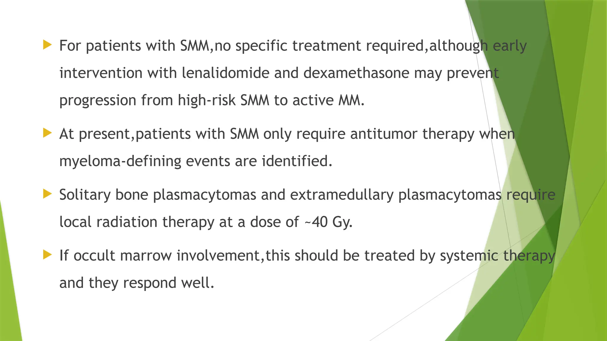 For patients with SMM,no specific treatment required,although early
intervention with lenalidomide and dexamethasone may prevent
progression from high-risk SMM to active MM.
 At present,patients with SMM only require antitumor therapy when
myeloma-defining events are identified.
 Solitary bone plasmacytomas and extramedullary plasmacytomas require
local radiation therapy at a dose of ~40 Gy.
 If occult marrow involvement,this should be treated by systemic therapy
and they respond well.
 
