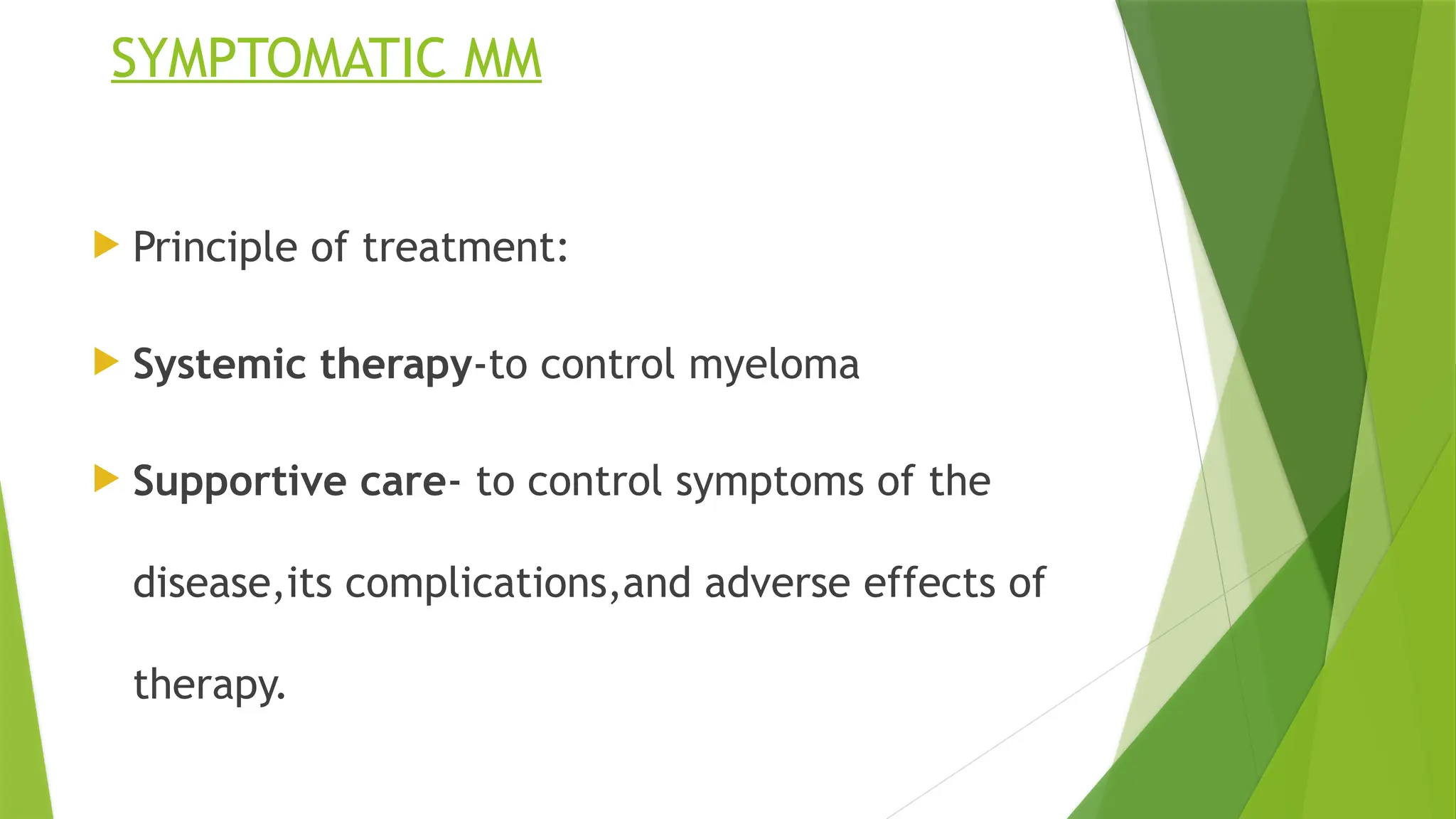 SYMPTOMATIC MM
 Principle of treatment:
 Systemic therapy-to control myeloma
 Supportive care- to control symptoms of the
disease,its complications,and adverse effects of
therapy.
 