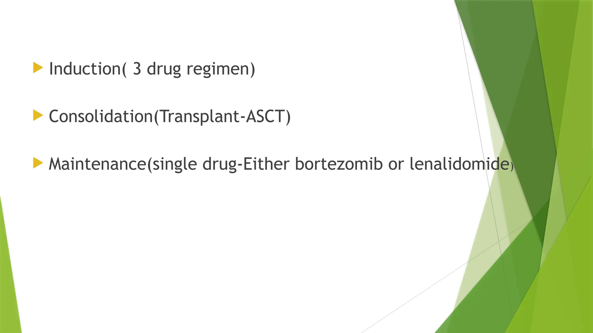  Induction( 3 drug regimen)
 Consolidation(Transplant-ASCT)
 Maintenance(single drug-Either bortezomib or lenalidomide)
 