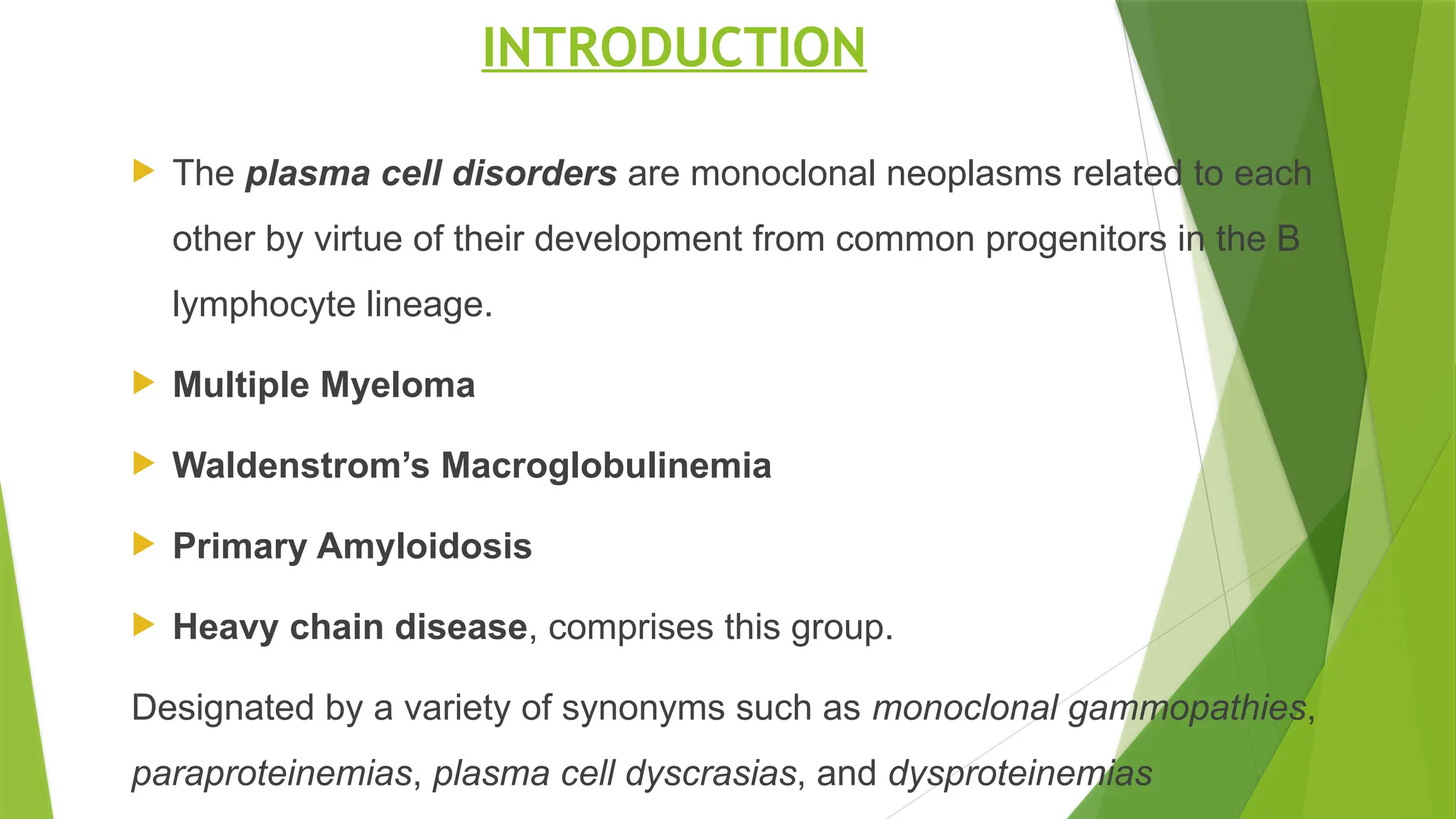 INTRODUCTION
 The plasma cell disorders are monoclonal neoplasms related to each
other by virtue of their development from common progenitors in the B
lymphocyte lineage.
 Multiple Myeloma
 Waldenstrom’s Macroglobulinemia
 Primary Amyloidosis
 Heavy chain disease, comprises this group.
Designated by a variety of synonyms such as monoclonal gammopathies,
paraproteinemias, plasma cell dyscrasias, and dysproteinemias
 