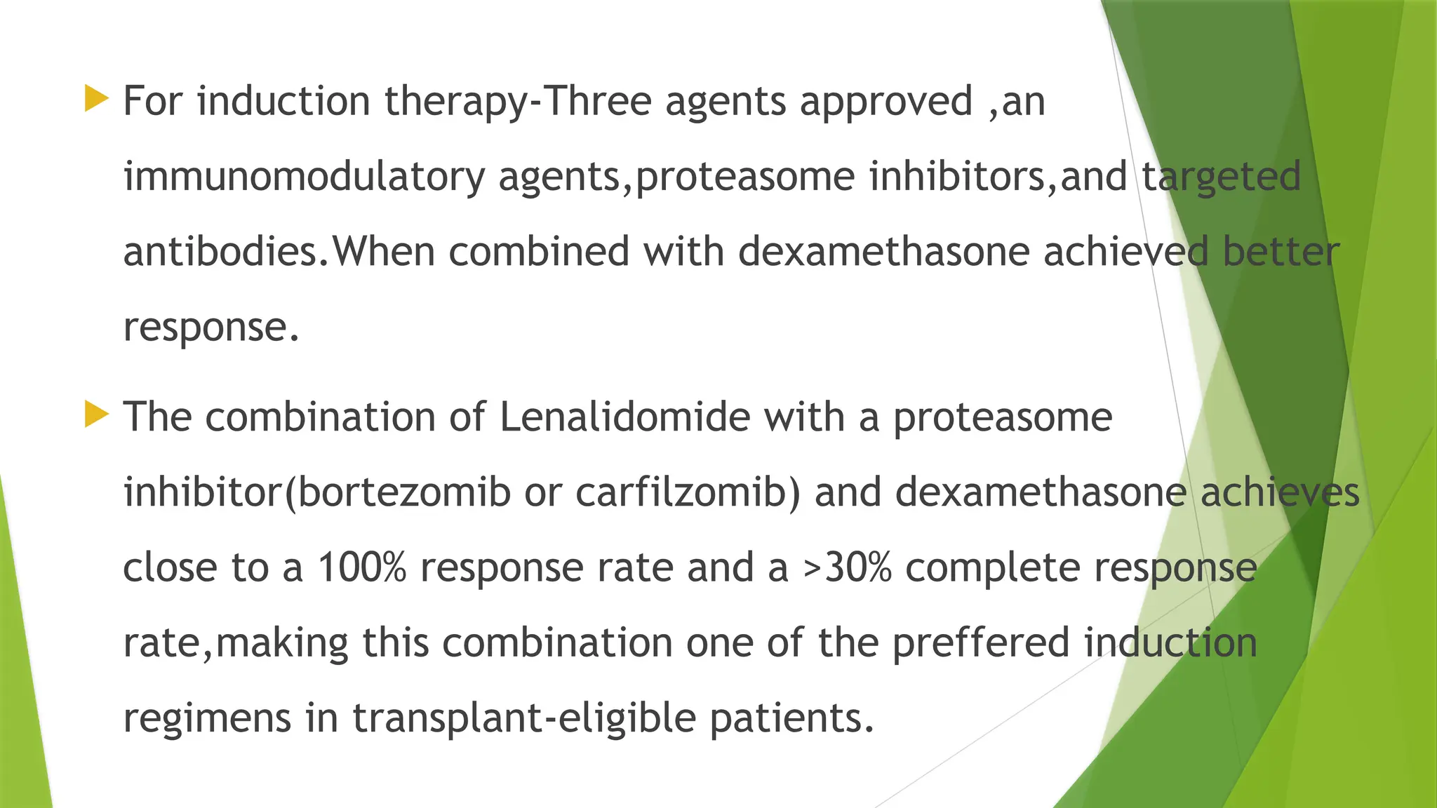  For induction therapy-Three agents approved ,an
immunomodulatory agents,proteasome inhibitors,and targeted
antibodies.When combined with dexamethasone achieved better
response.
 The combination of Lenalidomide with a proteasome
inhibitor(bortezomib or carfilzomib) and dexamethasone achieves
close to a 100% response rate and a >30% complete response
rate,making this combination one of the preffered induction
regimens in transplant-eligible patients.
 