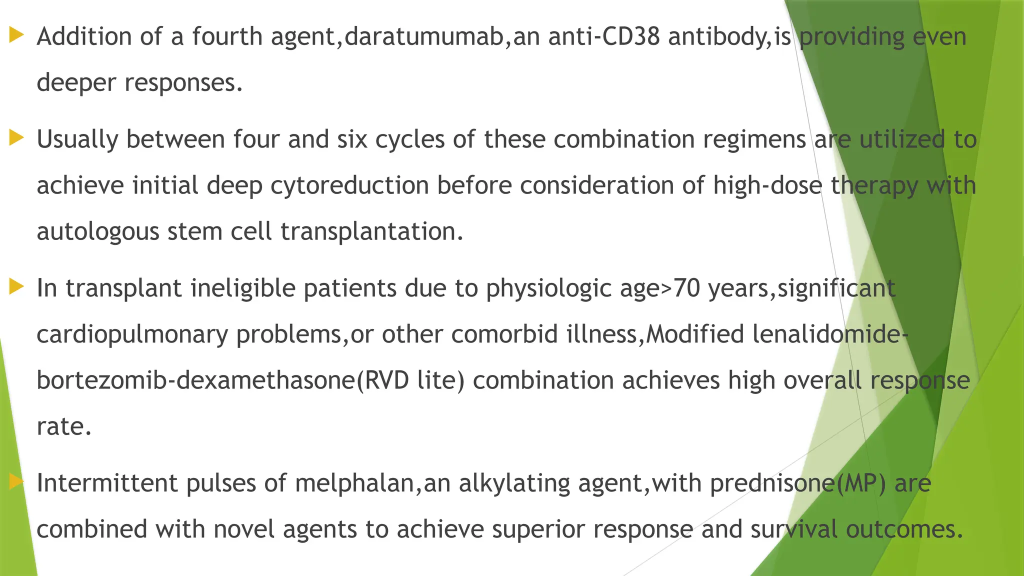  Addition of a fourth agent,daratumumab,an anti-CD38 antibody,is providing even
deeper responses.
 Usually between four and six cycles of these combination regimens are utilized to
achieve initial deep cytoreduction before consideration of high-dose therapy with
autologous stem cell transplantation.
 In transplant ineligible patients due to physiologic age>70 years,significant
cardiopulmonary problems,or other comorbid illness,Modified lenalidomide-
bortezomib-dexamethasone(RVD lite) combination achieves high overall response
rate.
 Intermittent pulses of melphalan,an alkylating agent,with prednisone(MP) are
combined with novel agents to achieve superior response and survival outcomes.
 