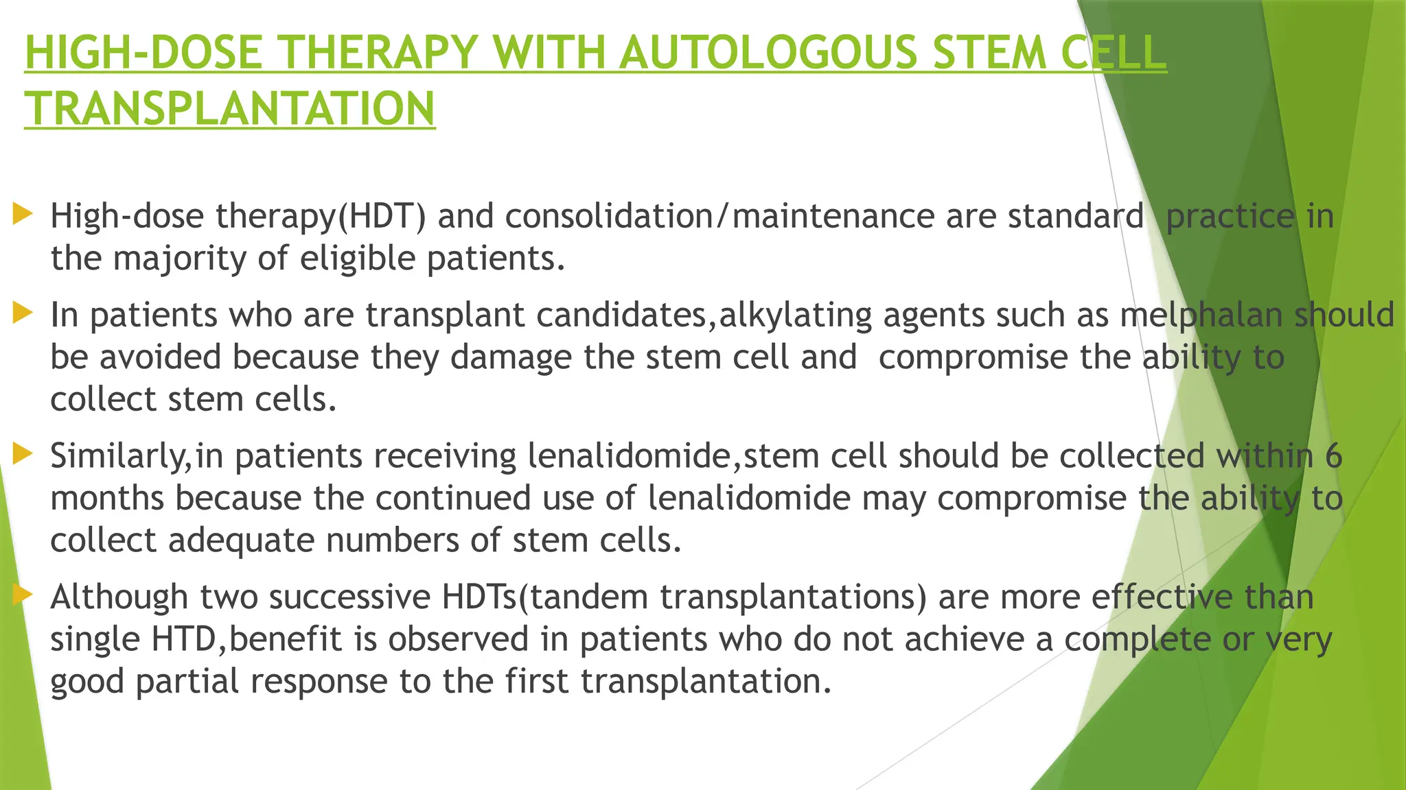 HIGH-DOSE THERAPY WITH AUTOLOGOUS STEM CELL
TRANSPLANTATION
 High-dose therapy(HDT) and consolidation/maintenance are standard practice in
the majority of eligible patients.
 In patients who are transplant candidates,alkylating agents such as melphalan should
be avoided because they damage the stem cell and compromise the ability to
collect stem cells.
 Similarly,in patients receiving lenalidomide,stem cell should be collected within 6
months because the continued use of lenalidomide may compromise the ability to
collect adequate numbers of stem cells.
 Although two successive HDTs(tandem transplantations) are more effective than
single HTD,benefit is observed in patients who do not achieve a complete or very
good partial response to the first transplantation.
 