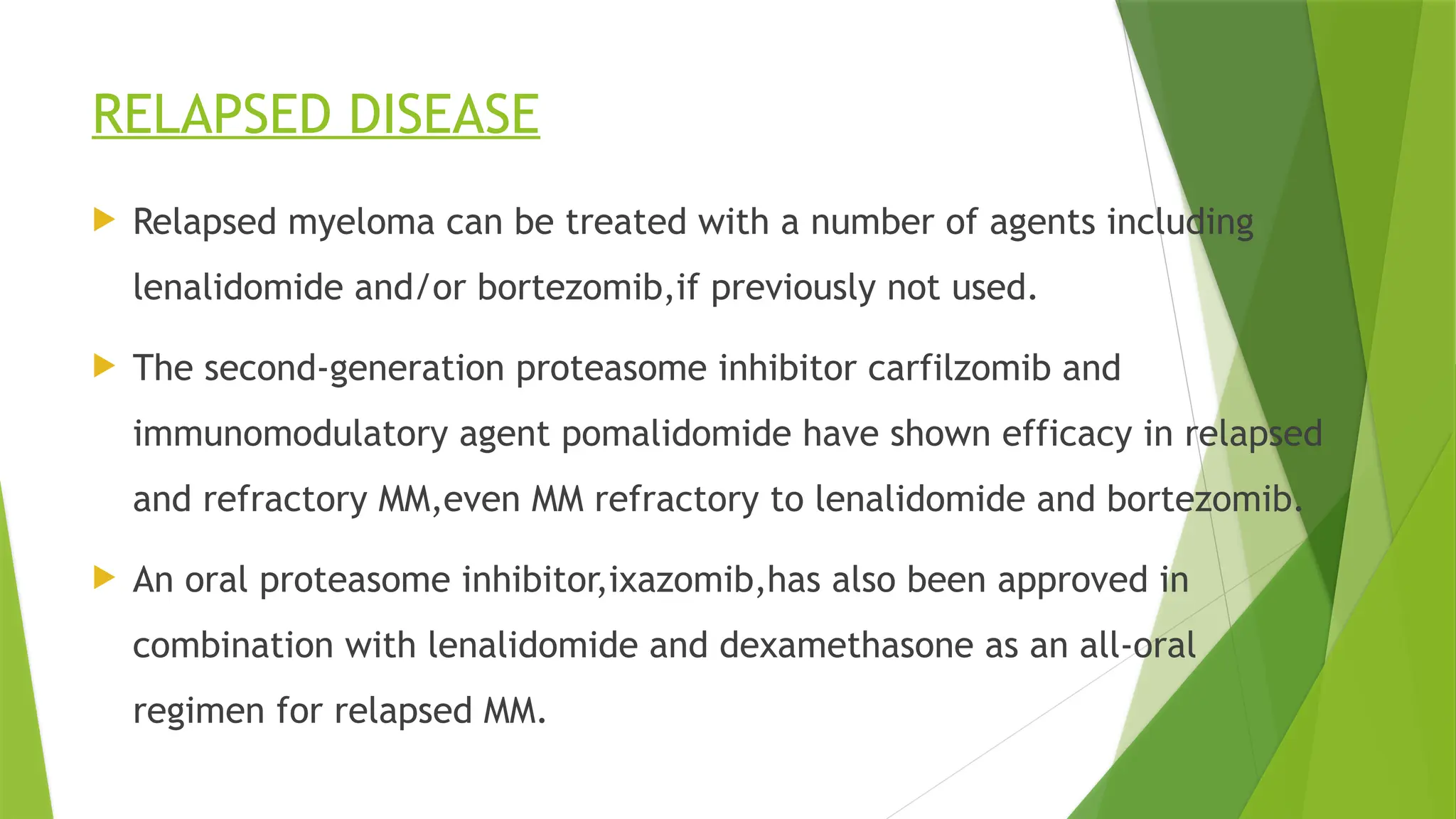 RELAPSED DISEASE
 Relapsed myeloma can be treated with a number of agents including
lenalidomide and/or bortezomib,if previously not used.
 The second-generation proteasome inhibitor carfilzomib and
immunomodulatory agent pomalidomide have shown efficacy in relapsed
and refractory MM,even MM refractory to lenalidomide and bortezomib.
 An oral proteasome inhibitor,ixazomib,has also been approved in
combination with lenalidomide and dexamethasone as an all-oral
regimen for relapsed MM.
 