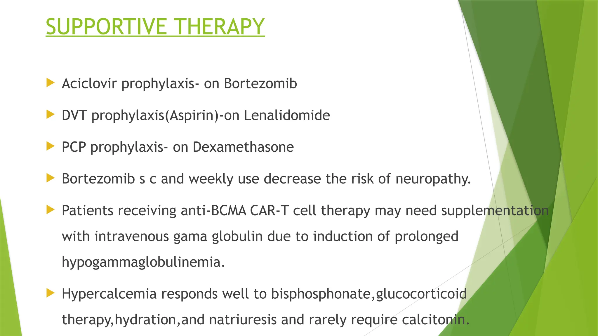 SUPPORTIVE THERAPY
 Aciclovir prophylaxis- on Bortezomib
 DVT prophylaxis(Aspirin)-on Lenalidomide
 PCP prophylaxis- on Dexamethasone
 Bortezomib s c and weekly use decrease the risk of neuropathy.
 Patients receiving anti-BCMA CAR-T cell therapy may need supplementation
with intravenous gama globulin due to induction of prolonged
hypogammaglobulinemia.
 Hypercalcemia responds well to bisphosphonate,glucocorticoid
therapy,hydration,and natriuresis and rarely require calcitonin.
 