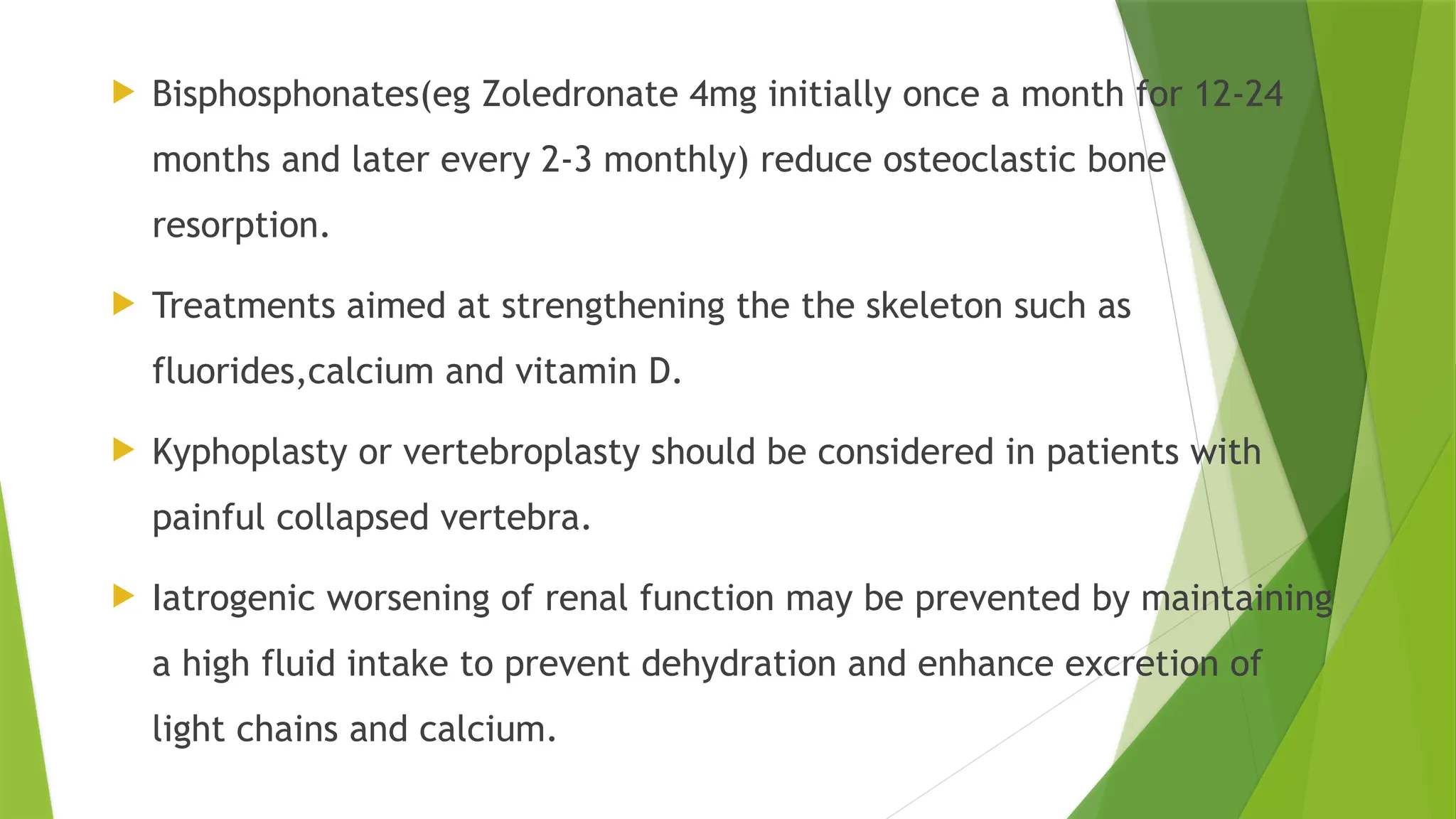  Bisphosphonates(eg Zoledronate 4mg initially once a month for 12-24
months and later every 2-3 monthly) reduce osteoclastic bone
resorption.
 Treatments aimed at strengthening the the skeleton such as
fluorides,calcium and vitamin D.
 Kyphoplasty or vertebroplasty should be considered in patients with
painful collapsed vertebra.
 Iatrogenic worsening of renal function may be prevented by maintaining
a high fluid intake to prevent dehydration and enhance excretion of
light chains and calcium.
 