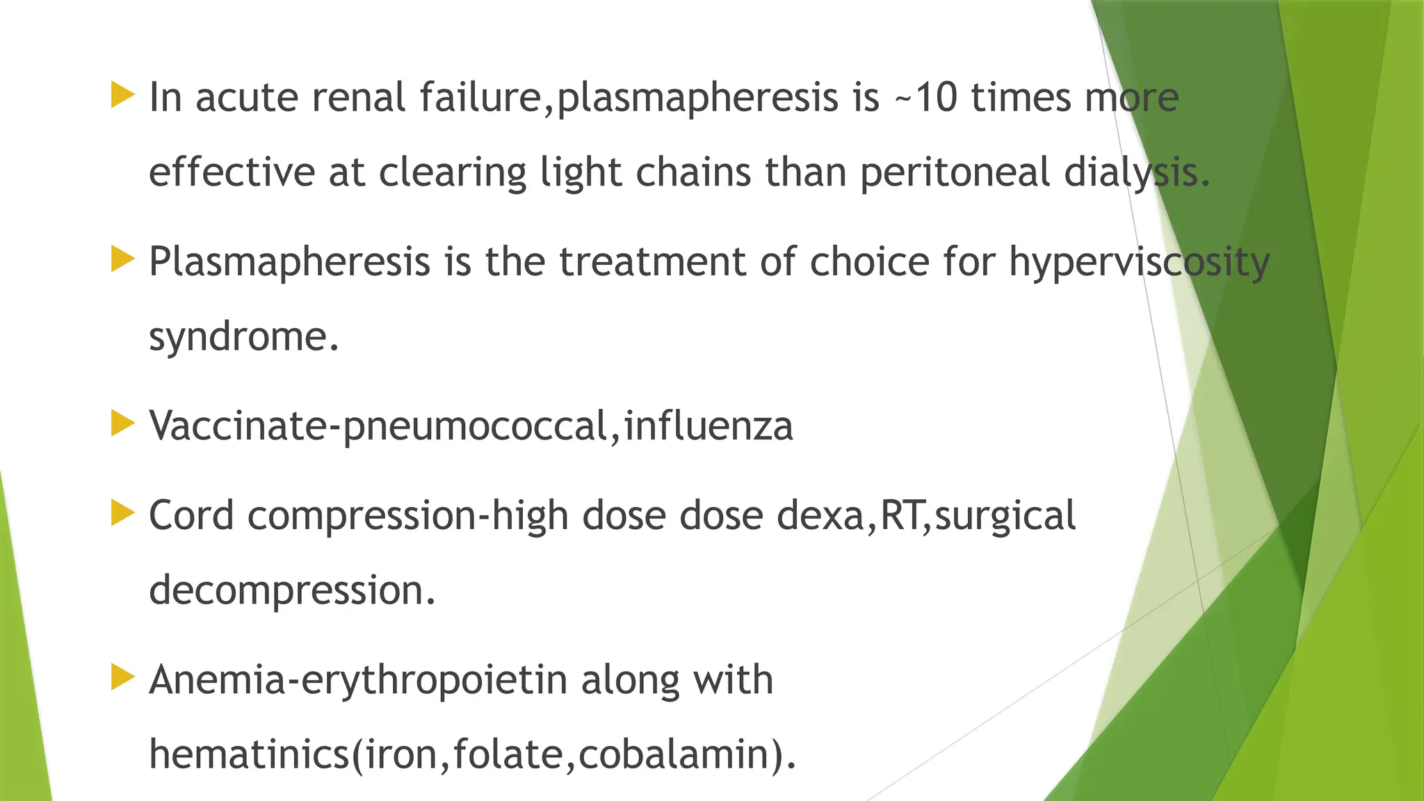  In acute renal failure,plasmapheresis is ~10 times more
effective at clearing light chains than peritoneal dialysis.
 Plasmapheresis is the treatment of choice for hyperviscosity
syndrome.
 Vaccinate-pneumococcal,influenza
 Cord compression-high dose dose dexa,RT,surgical
decompression.
 Anemia-erythropoietin along with
hematinics(iron,folate,cobalamin).
 