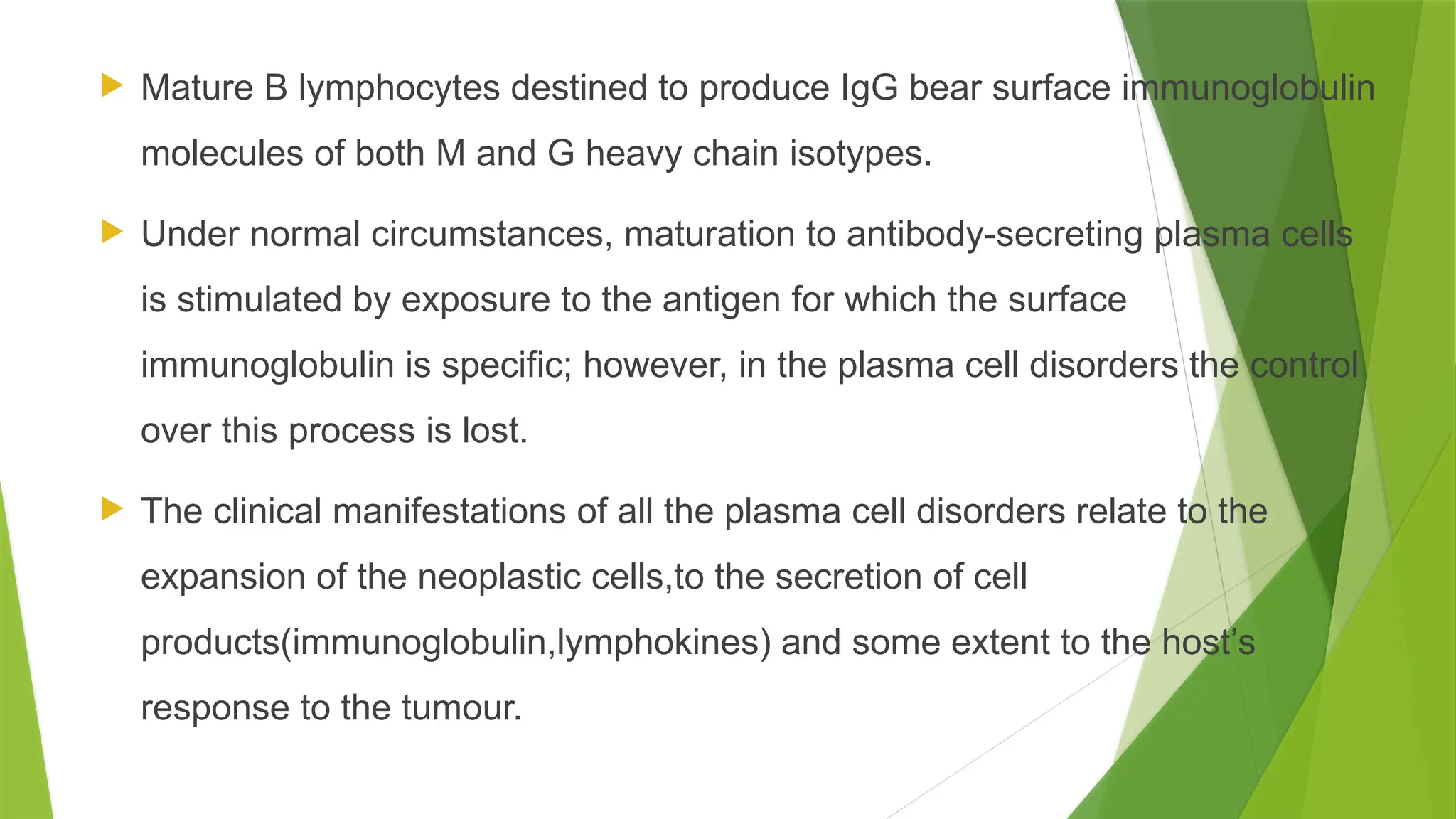  Mature B lymphocytes destined to produce IgG bear surface immunoglobulin
molecules of both M and G heavy chain isotypes.
 Under normal circumstances, maturation to antibody-secreting plasma cells
is stimulated by exposure to the antigen for which the surface
immunoglobulin is specific; however, in the plasma cell disorders the control
over this process is lost.
 The clinical manifestations of all the plasma cell disorders relate to the
expansion of the neoplastic cells,to the secretion of cell
products(immunoglobulin,lymphokines) and some extent to the host’s
response to the tumour.
 