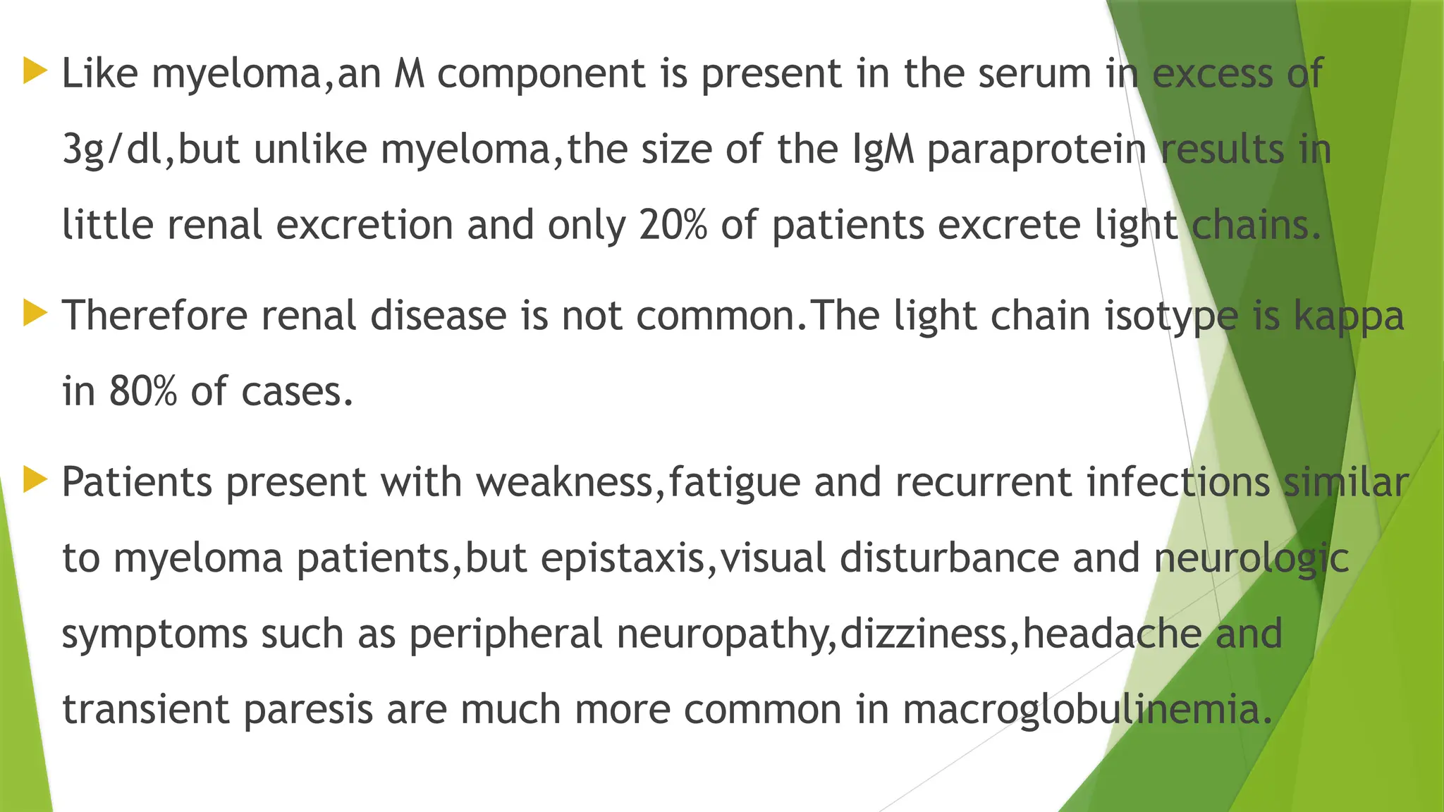  Like myeloma,an M component is present in the serum in excess of
3g/dl,but unlike myeloma,the size of the IgM paraprotein results in
little renal excretion and only 20% of patients excrete light chains.
 Therefore renal disease is not common.The light chain isotype is kappa
in 80% of cases.
 Patients present with weakness,fatigue and recurrent infections similar
to myeloma patients,but epistaxis,visual disturbance and neurologic
symptoms such as peripheral neuropathy,dizziness,headache and
transient paresis are much more common in macroglobulinemia.
 