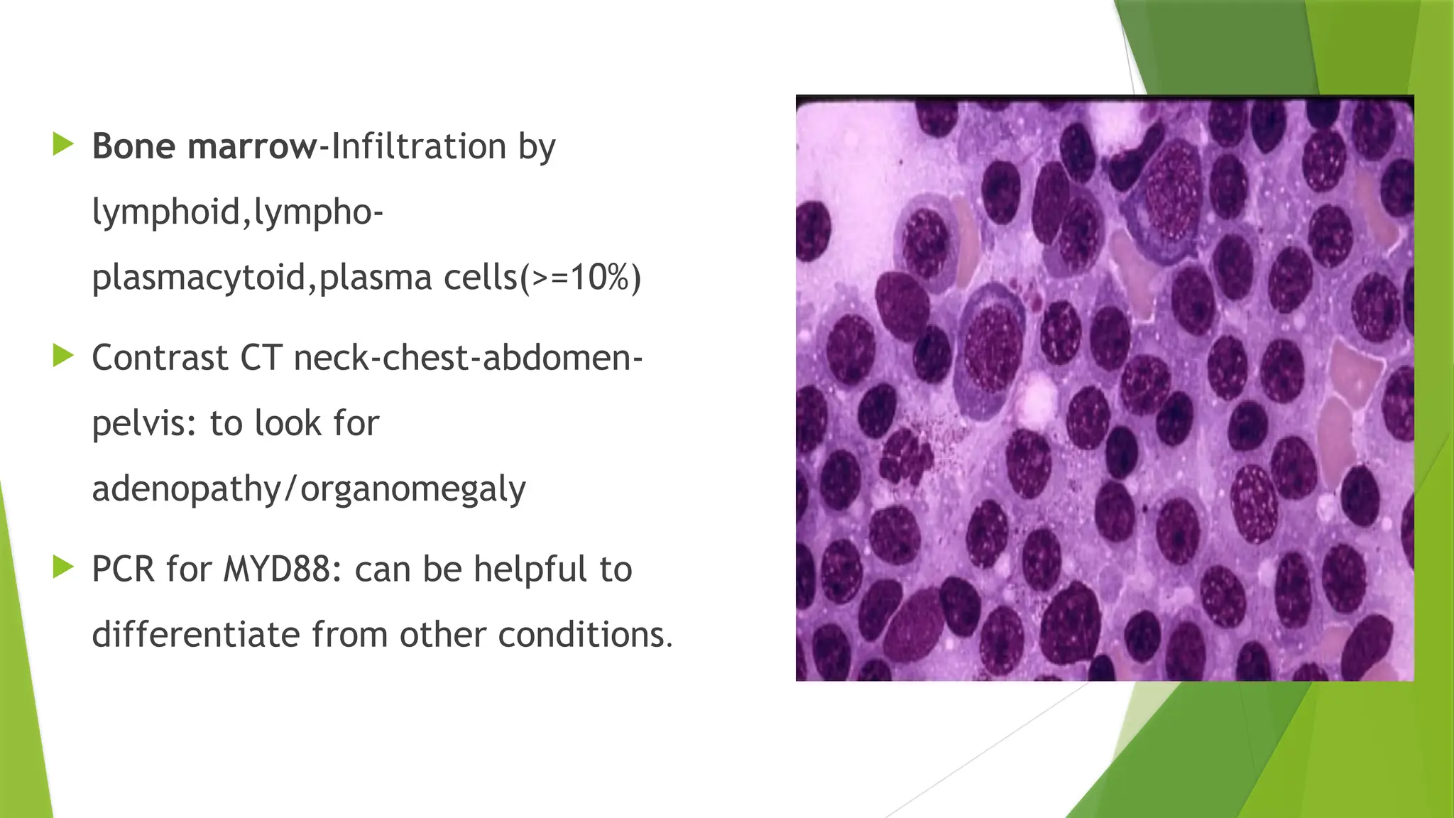  Bone marrow-Infiltration by
lymphoid,lympho-
plasmacytoid,plasma cells(>=10%)
 Contrast CT neck-chest-abdomen-
pelvis: to look for
adenopathy/organomegaly
 PCR for MYD88: can be helpful to
differentiate from other conditions.
 