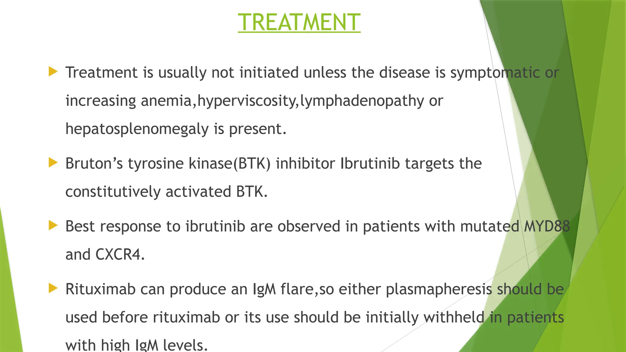 TREATMENT
 Treatment is usually not initiated unless the disease is symptomatic or
increasing anemia,hyperviscosity,lymphadenopathy or
hepatosplenomegaly is present.
 Bruton’s tyrosine kinase(BTK) inhibitor Ibrutinib targets the
constitutively activated BTK.
 Best response to ibrutinib are observed in patients with mutated MYD88
and CXCR4.
 Rituximab can produce an IgM flare,so either plasmapheresis should be
used before rituximab or its use should be initially withheld in patients
with high IgM levels.
 