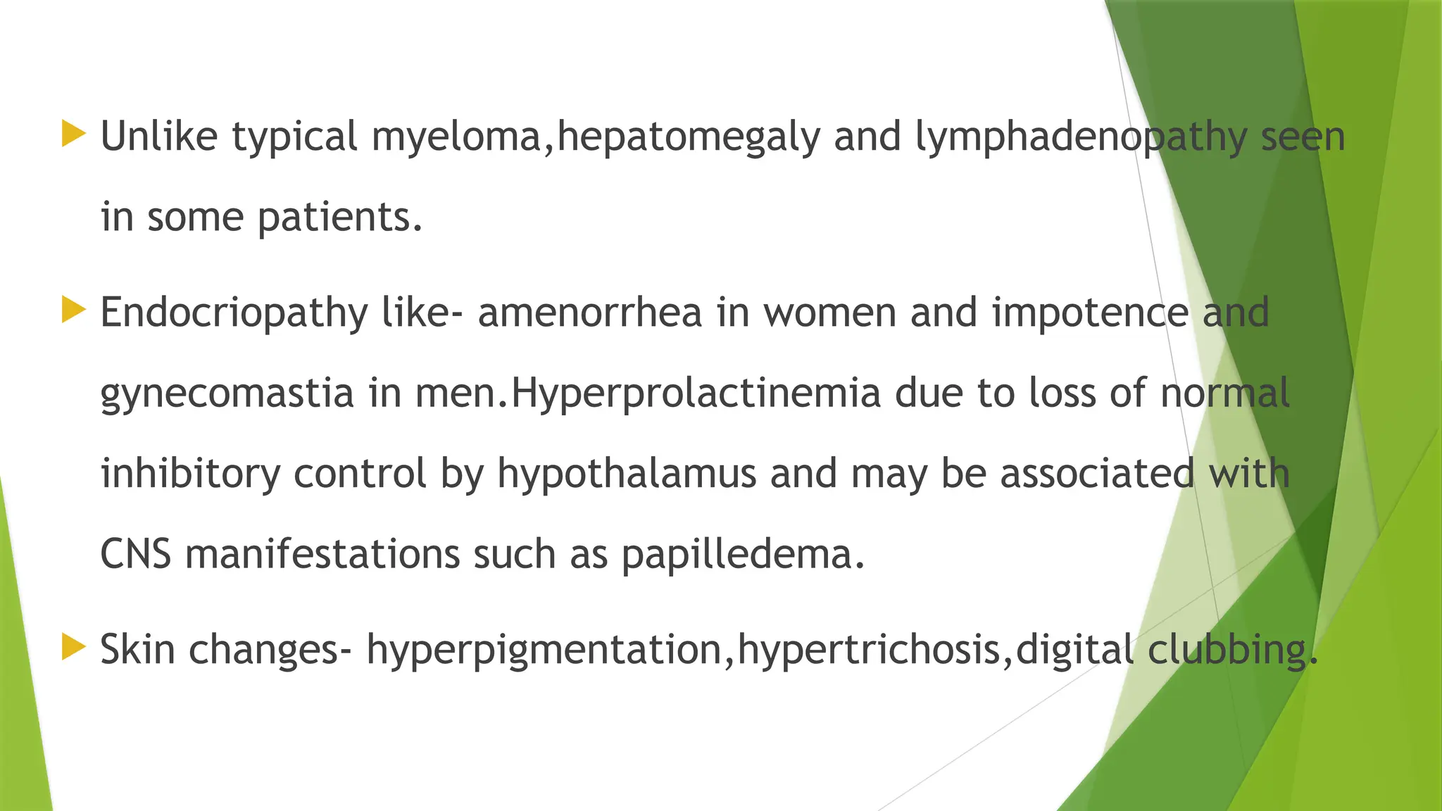  Unlike typical myeloma,hepatomegaly and lymphadenopathy seen
in some patients.
 Endocriopathy like- amenorrhea in women and impotence and
gynecomastia in men.Hyperprolactinemia due to loss of normal
inhibitory control by hypothalamus and may be associated with
CNS manifestations such as papilledema.
 Skin changes- hyperpigmentation,hypertrichosis,digital clubbing.
 