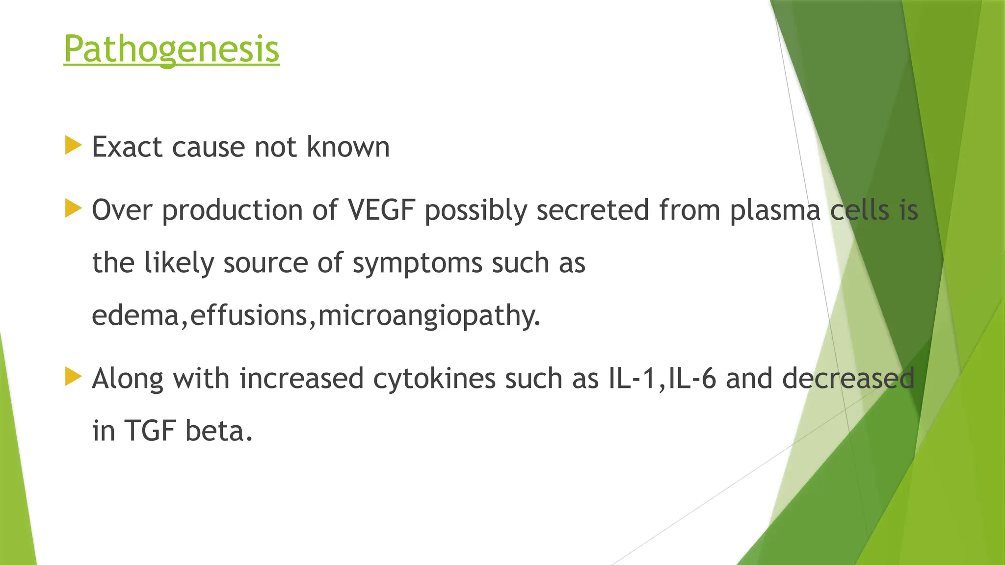 Pathogenesis
 Exact cause not known
 Over production of VEGF possibly secreted from plasma cells is
the likely source of symptoms such as
edema,effusions,microangiopathy.
 Along with increased cytokines such as IL-1,IL-6 and decreased
in TGF beta.
 