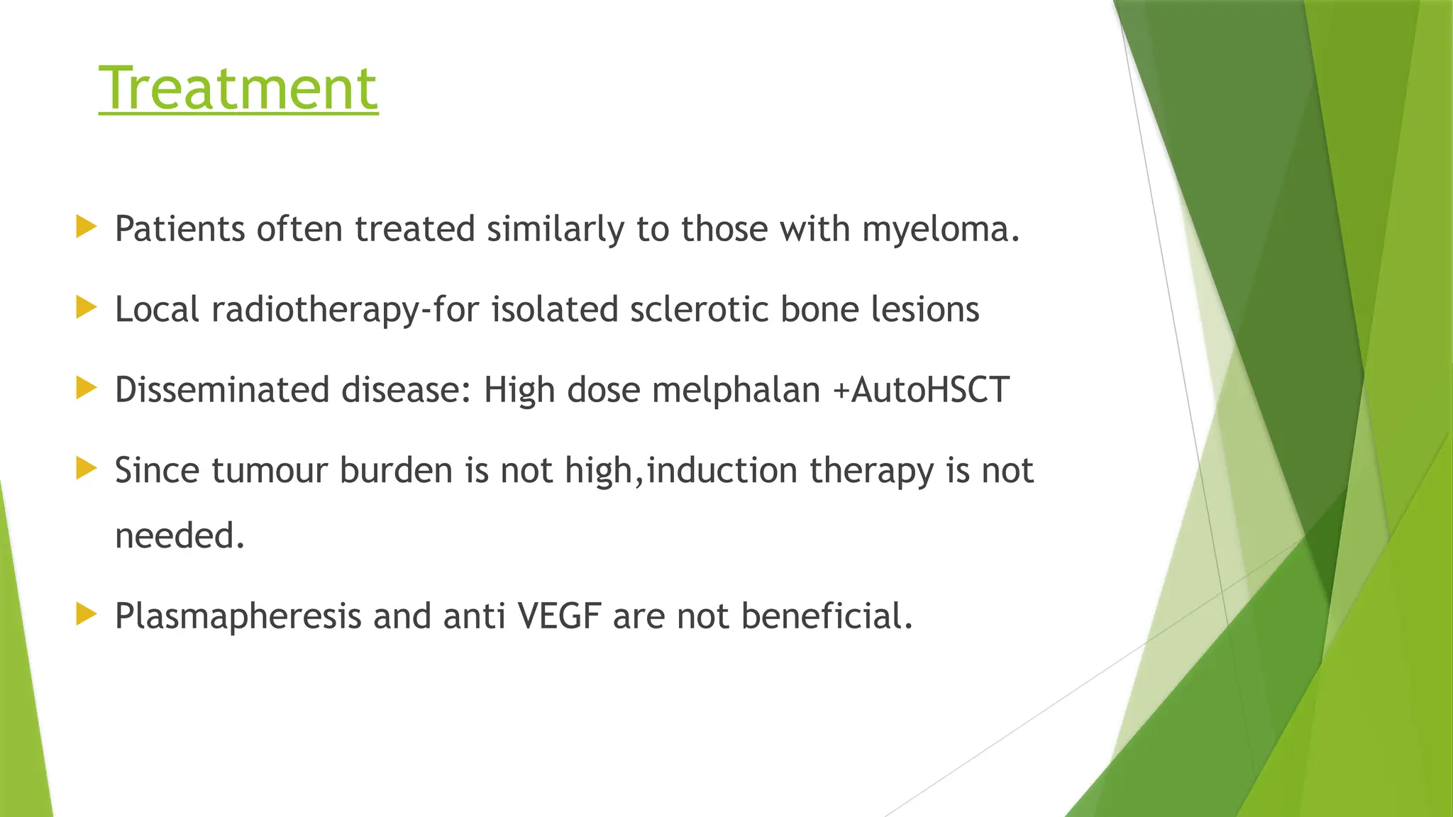 Treatment
 Patients often treated similarly to those with myeloma.
 Local radiotherapy-for isolated sclerotic bone lesions
 Disseminated disease: High dose melphalan +AutoHSCT
 Since tumour burden is not high,induction therapy is not
needed.
 Plasmapheresis and anti VEGF are not beneficial.
 