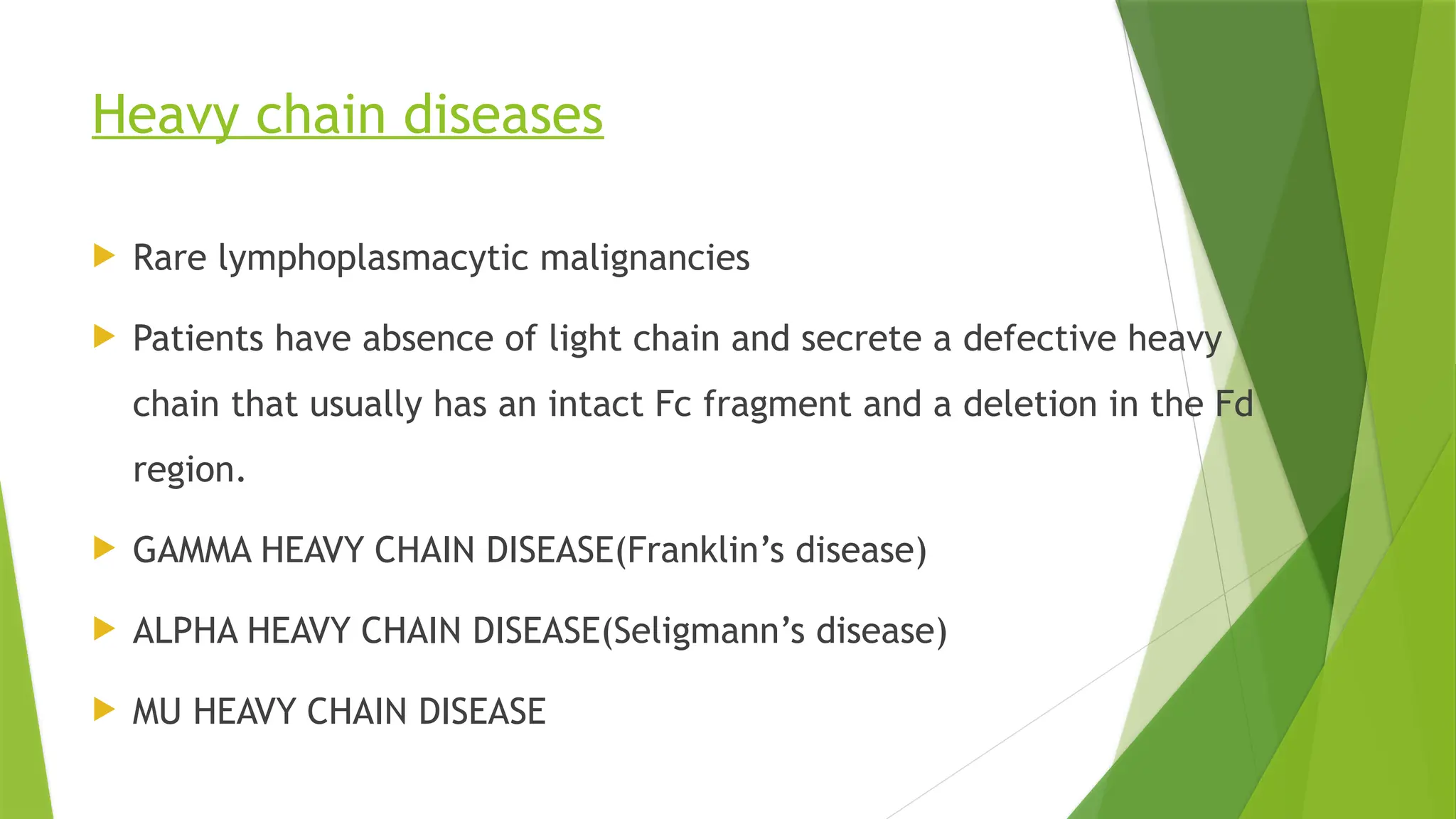 Heavy chain diseases
 Rare lymphoplasmacytic malignancies
 Patients have absence of light chain and secrete a defective heavy
chain that usually has an intact Fc fragment and a deletion in the Fd
region.
 GAMMA HEAVY CHAIN DISEASE(Franklin’s disease)
 ALPHA HEAVY CHAIN DISEASE(Seligmann’s disease)
 MU HEAVY CHAIN DISEASE
 