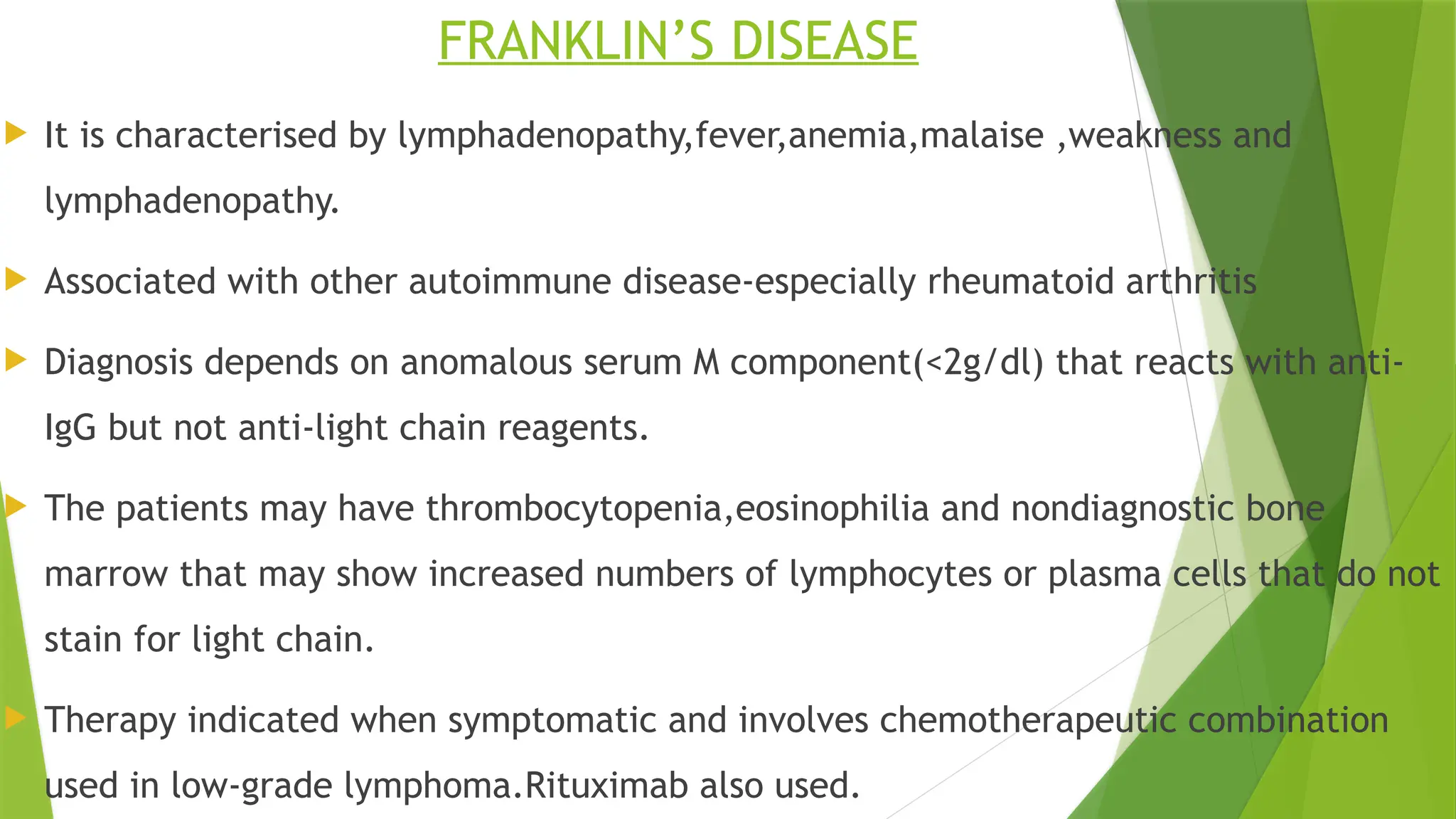 FRANKLIN’S DISEASE
 It is characterised by lymphadenopathy,fever,anemia,malaise ,weakness and
lymphadenopathy.
 Associated with other autoimmune disease-especially rheumatoid arthritis
 Diagnosis depends on anomalous serum M component(<2g/dl) that reacts with anti-
IgG but not anti-light chain reagents.
 The patients may have thrombocytopenia,eosinophilia and nondiagnostic bone
marrow that may show increased numbers of lymphocytes or plasma cells that do not
stain for light chain.
 Therapy indicated when symptomatic and involves chemotherapeutic combination
used in low-grade lymphoma.Rituximab also used.
 