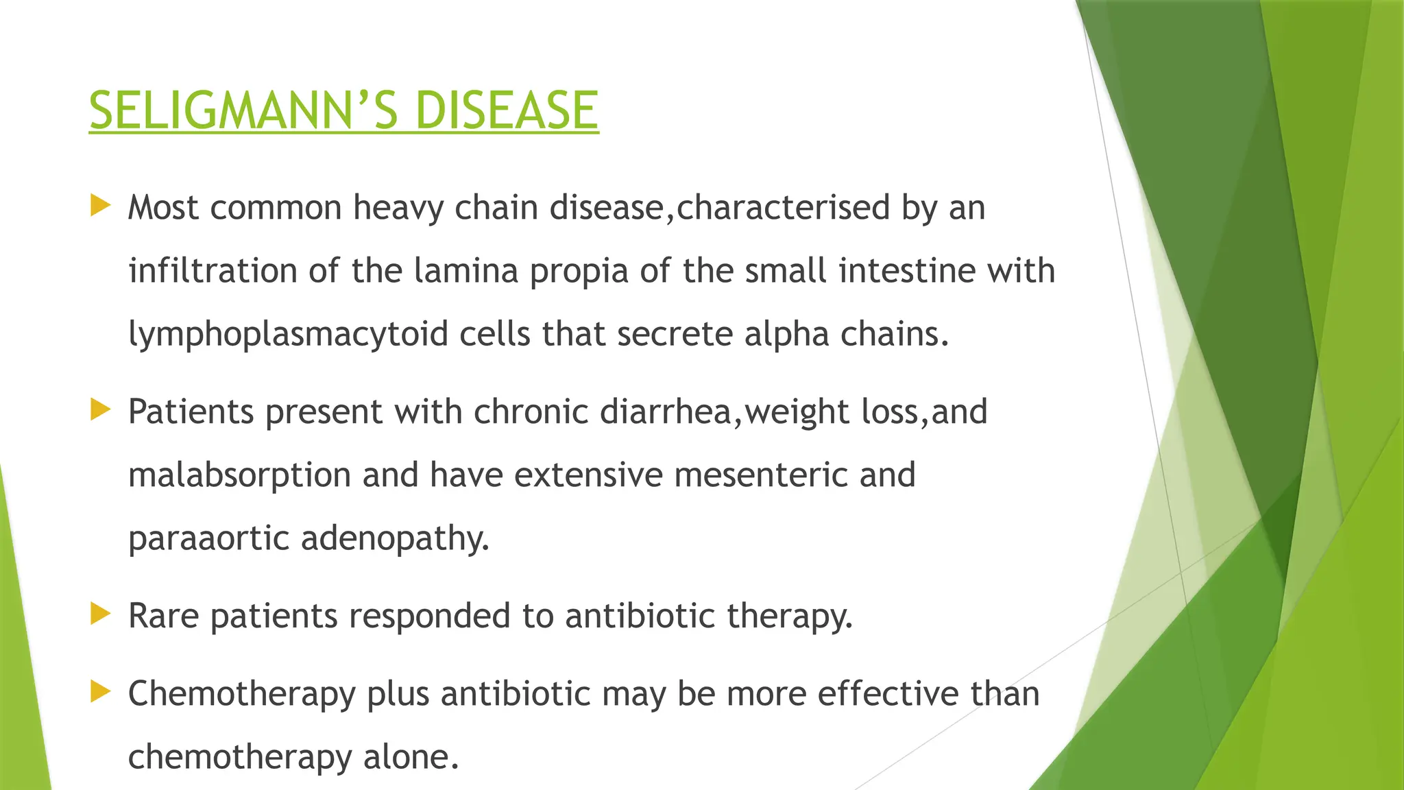 SELIGMANN’S DISEASE
 Most common heavy chain disease,characterised by an
infiltration of the lamina propia of the small intestine with
lymphoplasmacytoid cells that secrete alpha chains.
 Patients present with chronic diarrhea,weight loss,and
malabsorption and have extensive mesenteric and
paraaortic adenopathy.
 Rare patients responded to antibiotic therapy.
 Chemotherapy plus antibiotic may be more effective than
chemotherapy alone.
 