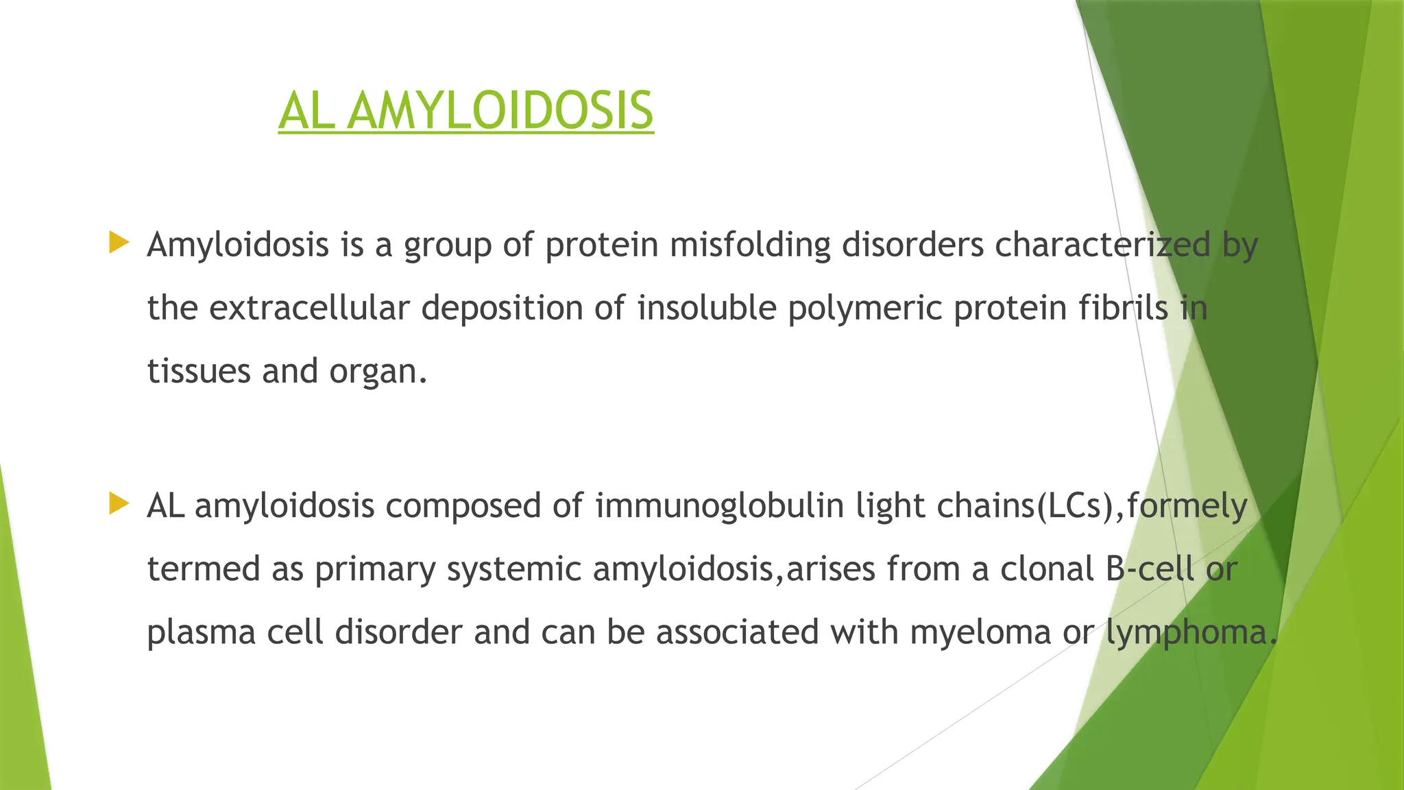 AL AMYLOIDOSIS
 Amyloidosis is a group of protein misfolding disorders characterized by
the extracellular deposition of insoluble polymeric protein fibrils in
tissues and organ.
 AL amyloidosis composed of immunoglobulin light chains(LCs),formely
termed as primary systemic amyloidosis,arises from a clonal B-cell or
plasma cell disorder and can be associated with myeloma or lymphoma.
 