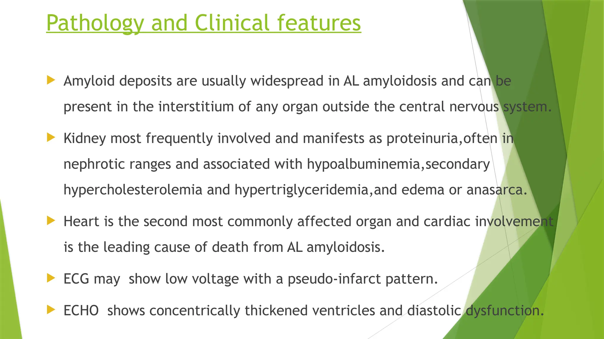 Pathology and Clinical features
 Amyloid deposits are usually widespread in AL amyloidosis and can be
present in the interstitium of any organ outside the central nervous system.
 Kidney most frequently involved and manifests as proteinuria,often in
nephrotic ranges and associated with hypoalbuminemia,secondary
hypercholesterolemia and hypertriglyceridemia,and edema or anasarca.
 Heart is the second most commonly affected organ and cardiac involvement
is the leading cause of death from AL amyloidosis.
 ECG may show low voltage with a pseudo-infarct pattern.
 ECHO shows concentrically thickened ventricles and diastolic dysfunction.
 