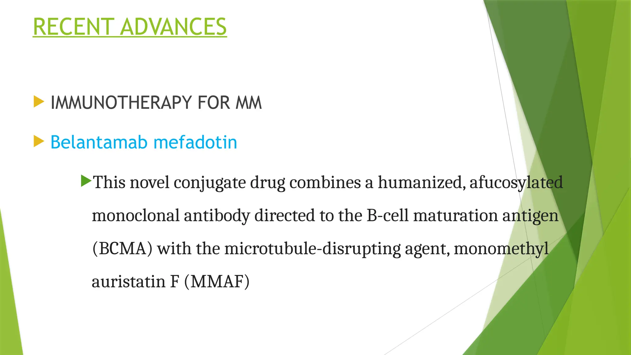 RECENT ADVANCES
 IMMUNOTHERAPY FOR MM
 Belantamab mefadotin
This novel conjugate drug combines a humanized, afucosylated
monoclonal antibody directed to the B-cell maturation antigen
(BCMA) with the microtubule-disrupting agent, monomethyl
auristatin F (MMAF)
 