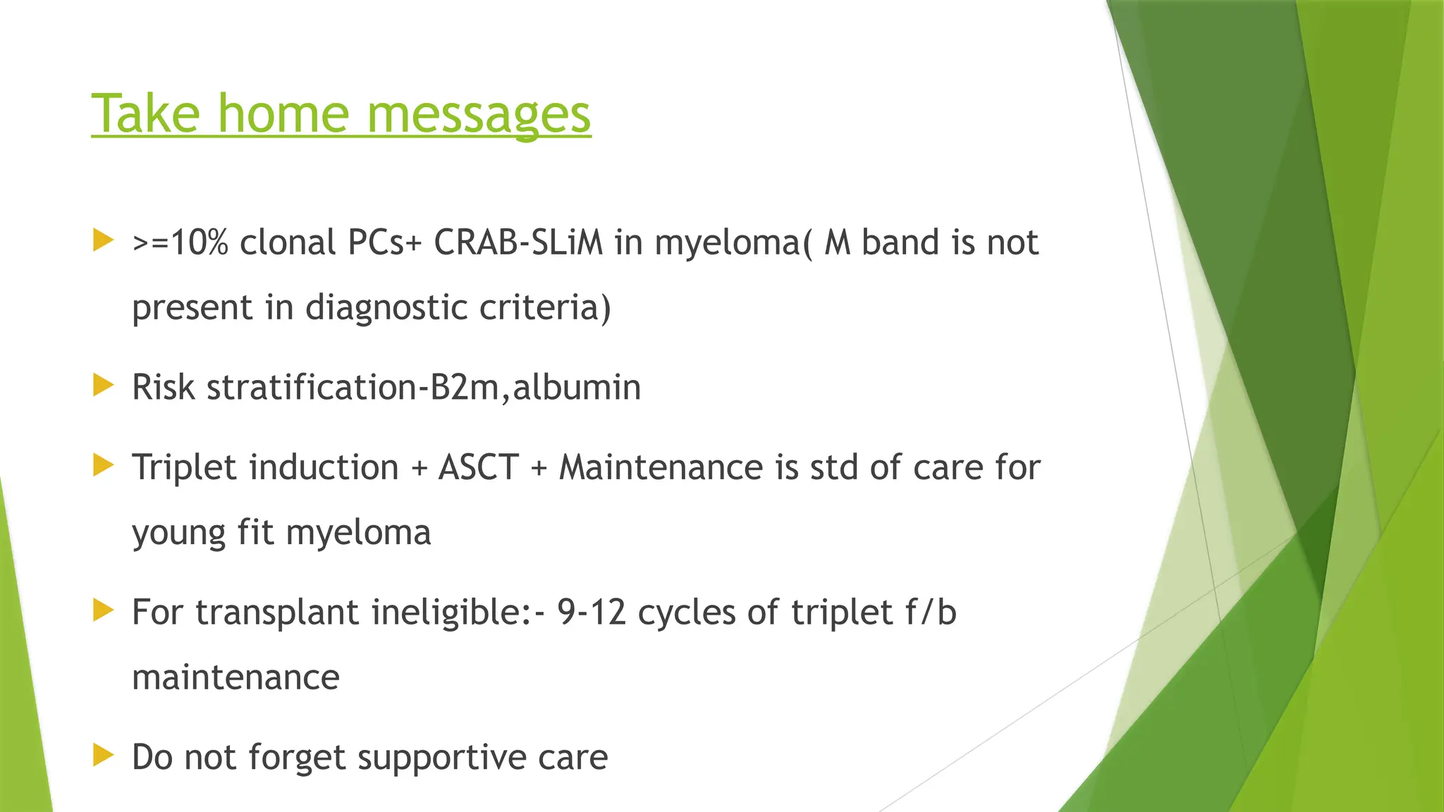 Take home messages
 >=10% clonal PCs+ CRAB-SLiM in myeloma( M band is not
present in diagnostic criteria)
 Risk stratification-B2m,albumin
 Triplet induction + ASCT + Maintenance is std of care for
young fit myeloma
 For transplant ineligible:- 9-12 cycles of triplet f/b
maintenance
 Do not forget supportive care
 