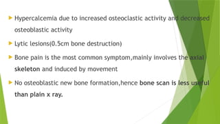  Hypercalcemia due to increased osteoclastic activity and decreased
osteoblastic activity
 Lytic lesions(0.5cm bone destruction)
 Bone pain is the most common symptom,mainly involves the axial
skeleton and induced by movement
 No osteoblastic new bone formation,hence bone scan is less useful
than plain x ray.
 