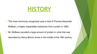 HISTORY
 The most commonly recognized case is that of Thomas Alexander
McBean, a highly respectable tradesman from London in 1850.
 Mr. McBean excreted a large amount of protein in urine that was
described by Henry Bence Jones in the middle of the 19th century.
 