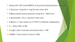  Along with>10% clonal BMPCS or Bx proven plasmacytoma +any 1 of-
 C-Calcium>11mg/dl or 1mg/dl more than ULN
 R-Renal dysfunction(creatinine>2mg/dl or <40ml/min
 A-Anemia(Hb <10 or >2g lower than LLN)
 B-Bone(>=1 lytic lesion on CT/PET-CT/skeletal radiography)
 S- >=Sixty %PCs in BM
 Li-Light chain involved/uninvolved ratio >=100
 M-MRI(>1 focal lesion in bone or BM)
 
