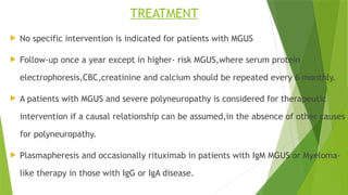 TREATMENT
 No specific intervention is indicated for patients with MGUS
 Follow-up once a year except in higher- risk MGUS,where serum protein
electrophoresis,CBC,creatinine and calcium should be repeated every 6 monthly.
 A patients with MGUS and severe polyneuropathy is considered for therapeutic
intervention if a causal relationship can be assumed,in the absence of other causes
for polyneuropathy.
 Plasmapheresis and occasionally rituximab in patients with IgM MGUS or Myeloma-
like therapy in those with IgG or IgA disease.
 