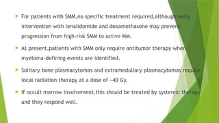  For patients with SMM,no specific treatment required,although early
intervention with lenalidomide and dexamethasone may prevent
progression from high-risk SMM to active MM.
 At present,patients with SMM only require antitumor therapy when
myeloma-defining events are identified.
 Solitary bone plasmacytomas and extramedullary plasmacytomas require
local radiation therapy at a dose of ~40 Gy.
 If occult marrow involvement,this should be treated by systemic therapy
and they respond well.
 
