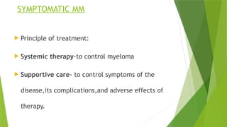 SYMPTOMATIC MM
 Principle of treatment:
 Systemic therapy-to control myeloma
 Supportive care- to control symptoms of the
disease,its complications,and adverse effects of
therapy.
 