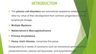 INTRODUCTION
 The plasma cell disorders are monoclonal neoplasms related to each
other by virtue of their development from common progenitors in the B
lymphocyte lineage.
 Multiple Myeloma
 Waldenstrom’s Macroglobulinemia
 Primary Amyloidosis
 Heavy chain disease, comprises this group.
Designated by a variety of synonyms such as monoclonal gammopathies,
paraproteinemias, plasma cell dyscrasias, and dysproteinemias
 
